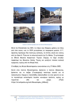 6 Περιβαλλοντική ομάδα "Αμπελόκηποι Αθήνας: Η γειτονιά μου" και συντακτική και
φωτογραφική ομάδα εργαστηρίου Πληροφορικής / Ξενάγηση στη συνοικία του Ψυρρή.
Εικόνα 3: (12) Φωτογραφίες από την πλατεία Μοναστηρακίου
Μετά την Επανάσταση του 1821, το κτήριο είχε διάφορες χρήσεις για πάνω
από έναν αιώνα, ενώ το 1924 μετατράπηκε σε λαογραφικό μουσείο. Ο Γ.
Δροσίνης προσέφερε δύο πολύτιμες συλλογές, τα έπιπλα, σκεύη και εικόνες
από τον Δανό Κ. Πελφ και τα ιαπωνικά αγγεία του Γρ. Μάνου. Το μετονόμασε
σε Εθνικό Μουσείο Κοσμητικών Τεχνών. Σήμερα, το τζαμί στεγάζει
παράρτημα του Μουσείου Λαϊκής Τέχνης και φιλοξενεί πλούσια συλλογή
κεραμικών, κυρίως από την Μικρά Ασία.
Ο σταθμός του Μετρό Μοναστηρακίου εγκαινιάστηκε στις 17 Μαΐου 1895.
Κοντά στην πλατεία Μοναστηρακίου, βρίσκεται η πλατεία Αβησσυνίας,
βρίσκεται και το παζάρι (Γιουσουρούμ) παλιότερα γνωστό για τα
παλαιοπωλεία. Σήμερα οι παλιατζήδες εξακολουθούν να είναι αρκετοί αν και
τα περισσότερα καταστήματα πουλάνε καινούργια προϊόντα, κυρίως με
τουριστικά είδη και ρούχα. [Πηγή:
https://el.wikipedia.org/wiki/Μοναστηράκι_(Αθήνα)]
 