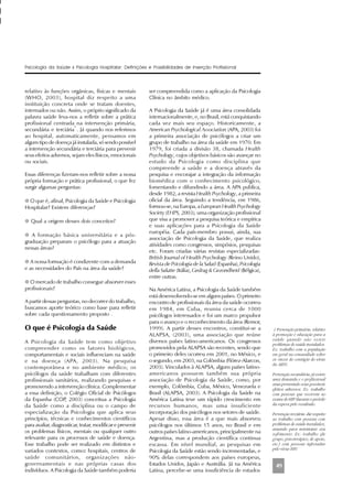 49
relativo às funções orgânicas, físicas e mentais
(WHO, 2003), hospital diz respeito a uma
instituição concreta onde se tratam doentes,
internados ou não. Assim, o próprio significado da
palavra saúde leva-nos a refletir sobre a prática
profissional centrada na intervenção primária,
secundária e terciária
1
. Já quando nos referimos
ao hospital, automaticamente, pensamos em
algum tipo de doença já instalada, só sendo possível
a intervenção secundária e terciária para prevenir
seus efeitos adversos, sejam eles físicos, emocionais
ou sociais.
Essas diferenças fizeram-nos refletir sobre a nossa
própria formação e prática profissional, o que fez
surgir algumas perguntas:
q O que é, afinal, Psicologia da Saúde e Psicologia
Hospitalar? Existem diferenças?
q Qual a origem desses dois conceitos?
q A formação básica universitária e a pós-
graduação preparam o psicólogo para a atuação
nessas áreas?
q A nossa formação é condizente com a demanda
e as necessidades do País na área da saúde?
q O mercado de trabalho consegue absorver esses
profissionais?
A partir dessas perguntas, no decorrer do trabalho,
buscamos aporte teórico como base para refletir
sobre cada questionamento proposto .
O que é Psicologia da Saúde
A Psicologia da Saúde tem como objetivo
compreender como os fatores biológicos,
comportamentais e sociais influenciam na saúde
e na doença (APA, 2003). Na pesquisa
contemporânea e no ambiente médico, os
psicólogos da saúde trabalham com diferentes
profissionais sanitários, realizando pesquisas e
promovendo a intervenção clínica. Complementar
a essa definição, o Colégio Oficial de Psicólogos
da Espanha (COP, 2003) conceitua a Psicologia
da Saúde como a disciplina ou o campo de
especialização da Psicologia que aplica seus
princípios, técnicas e conhecimentos científicos
para avaliar, diagnosticar, tratar, modificar e prevenir
os problemas físicos, mentais ou qualquer outro
relevante para os processos de saúde e doença.
Esse trabalho pode ser realizado em distintos e
variados contextos, como: hospitais, centros de
saúde comunitários, organizações não-
governamentais e nas próprias casas dos
indivíduos. A Psicologia da Saúde também poderia
Psicologia da Saúde x Psicologia Hospitalar: Definições e Possibilidades de Inserção Profissional
ser compreendida como a aplicação da Psicologia
Clínica no âmbito médico.
A Psicologia da Saúde já é uma área consolidada
internacionalmente, e, no Brasil, está conquistando
cada vez mais seu espaço. Historicamente, a
American Psychological Association (APA, 2003) foi
a primeira associação de psicólogos a criar um
grupo de trabalho na área da saúde em 1970. Em
1979, foi criada a divisão 38, chamada Health
Psychology, cujos objetivos básicos são avançar no
estudo da Psicologia como disciplina que
compreende a saúde e a doença através da
pesquisa e encorajar a integração da informação
biomédica com o conhecimento psicológico,
fomentando e difundindo a área. A APA publica,
desde 1982, a revista Health Psychology, a primeira
oficial da área. Seguindo a tendência, em 1986,
formou-se, na Europa, a European Health Psychology
Society (EHPS, 2003), uma organização profissional
que visa a promover a pesquisa teórica e empírica
e suas aplicações para a Psicologia da Saúde
européia. Cada país-membro possui, ainda, sua
associação de Psicologia da Saúde, que realiza
atividades como congressos, simpósios, pesquisas
etc. Foram criadas várias revistas especializadas:
British Journal of Health Psychology (Reino Unido),
Revista de Psicologia de la Salud (Espanha), Psicologia
della Salutte (Itália), Gedrag & Gezondheid (Bélgica),
entre outras.
Na América Latina, a Psicologia da Saúde também
está desenvolvendo-se em alguns países. O primeiro
encontro de profissionais da área da saúde ocorreu
em 1984, em Cuba, reuniu cerca de 1000
psicólogos interessados e foi um marco propulsor
para o avanço e o reconhecimento da área (Remor,
1999). A partir desses encontros, constitui-se a
ALAPSA, (2003), uma associação que reúne
diversos países latino-americanos. Os congressos
promovidos pela ALAPSA são recentes, sendo que
o primeiro deles ocorreu em 2001, no México, e
o segundo, em 2003, na Colômbia (Flórez-Alarcon,
2003). Vinculados à ALAPSA, alguns países latino-
americanos possuem também sua própria
associação de Psicologia da Saúde, como, por
exemplo, Colômbia, Cuba, México, Venezuela e
Brasil (ALAPSA, 2003). A Psicologia da Saúde na
América Latina teve um rápido crescimento em
recursos humanos, mas uma insuficiente
incorporação dos psicólogos nos setores de saúde.
Apesar disso, essa área é a que mais absorveu
psicólogos nos últimos 15 anos, no Brasil e em
outros países latino-americanos, principalmente na
Argentina, mas a produção científica continua
escassa. Em nível mundial, as pesquisas em
Psicologia da Saúde estão sendo incrementadas, e
90% delas correspondem aos países europeus,
Estados Unidos, Japão e Austrália. Já na América
Latina, percebe-se uma insuficiência de estudos
1 Prevenção primária: relativo
à promoção e educação para a
saúde quando não existe
problemas de saúde instalados.
Ex: trabalho com a população
em geral na comunidade sobre
os riscos do contágio do vírus
da AIDS.
Prevenção secundária: já existe
uma demanda e o profissional
atua prevenindo seus possíveis
efeitos adversos. Ex: trabalho
com pessoas que recorrem ao
exame do HIV durante o período
da espera pelo resultado.
Pervenção terciária: diz respeito
ao trabalho com pessoas com
problemas de saúde instalados,
atuando para minimizar seu
sofrimento. Ex: trabalho (de
grupo, psicoterápico, de apoio,
etc.) com pessoas infectadas
pelo vírus HIV.
 