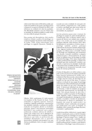 54
ordem social. Dimenstein (2000) afirma, ainda, que
muitos dos problemas dos quais o psicólogo passou
a deparar-se escapam do domínio da clínica, pois
referem-se às condições de vida da população.
Tais dificuldades passaram a ser um entrave para
as atividades de assistência pública à saúde tendo
em vista a falta de preparo nessa área.
Para mostrar tais discrepâncias, dois estudos
empíricos relatam a prática de psicólogos no
contexto hospitalar. No primeiro estudo (Yanamoto
& Cunha, 1998), foram entrevistadas cinco
psicólogas, no segundo (Yanamoto, Trindade &
Oliveira, 2002), participaram 25, todos atuando
em hospitais no Rio Grande do Norte. Foram
analisados os seguintes aspectos: formação
acadêmica, trajetória profissional, caracterização
das atividades realizadas e avaliação do trabalho
realizado nos hospitais. Dentre os resultados
principais, aparece uma formação universitária
deficitária e não condizente com a prática
profissional, condições adversas de trabalho e
práticas que, muitas vezes, não se distinguem do
fazer clínico tradicional em consultório privado.
Observa-se que todos os profissionais que
trabalham diretamente com os pacientes
desenvolvem atividades psicoterápicas em suas
diversas modalidades: breve, de apoio, individual
ou grupal .
Levando em conta a realidade de nosso país e de
nossa profissão, perguntamo-nos: onde poderia
se inserir o psicólogo para abrir novas frentes de
mercado de trabalho de acordo com as
necessidades da população?
Um dos primeiros passos seria a inserção do
psicólogo em equipes de saúde interdisciplinares.
A interlocução entre os diversos saberes seria a
maneira de oferecer um cuidado mais completo,
eficaz e de acordo com as necessidades da
população (Almeida, 2000; Kerbauy, 2002). Além
da utilização de suas práticas e técnicas usuais, o
psicólogo também poderia participar
politicamente das decisões sanitárias. Relacionado
a isso, algumas mudanças já se percebem. Por
exemplo, nos últimos anos, o Conselho Federal
de Psicologia vem trabalhando para transformar
essa situação, tentando sensibilizar a categoria
profissional para o desenvolvimento de ações
sociais em distintas áreas da Psicologia (Conselho
Federal de Psicologia, 1994). Assim, estudos sobre
a prática profissional do psicólogo, no Brasil, têm
apontado para dois movimentos contrários: por
um lado, a supremacia de atividades classificadas
como pertencentes ao âmbito da clínica; por outro,
a emergência de movimentos buscando novas
formas de inserção profissional.
O relato de Miyazaki et al. (2002) esclarece como
pode ocorrer um processo de mudança permitindo
maior inserção profissional de acordo com a
realidade do País. Descrevendo o desenvolvimento
e estágio atual do serviço de Psicologia de um
hospital em São José do Rio Preto, os autores
explicam a evolução de uma equipe de psicologia
eminentemente clínica individual para um trabalho
dentro dos moldes do que seria a Psicologia da
Saúde. A intervenção individual não dava conta
da demanda, e então foi instalado um programa
denominado Aprimoramento em Psicologia da
Saúde. Este possuía duração de dois anos e
combinava a prática à pesquisa em Psicologia da
Saúde. Segundo o relato, a atuação foi realizada
em equipes interdisciplinares, abrangendo os níveis
primário, secundário e terciário de atendimento.
As intervenções se davam no ambulatório, no
hospital, em centro de saúde-escola e na
comunidade, sempre combinadas com pesquisas
que justificassem suas ações. O hospital, na
atualidade (2002), possuía 40 psicólogos (docentes,
contratados e aprimorandos).
A partir dessas idéias, evidencia-se o quanto urgem
revisões e atualizações, tanto ao nível de formação
profissional quanto de estratégias de inserção dos
psicólogos. É preciso romper com a “prática do
silêncio”, que compreende o indivíduo isolado
da sociedade (Moura, 2003), e elaborar um
modelo profissional que considere a ação histórica
dos homens. A Psicologia é uma ciência jovem, e
Elisa Kern de Castro & Ellen Bornholdt
Observa-se que todos
os profissionais que
trabalham
diretamente com os
pacientes
desenvolvem
atividades
psicoterápicas em
suas diversas
modalidades: breve,
de apoio, individual
ou grupal .
 