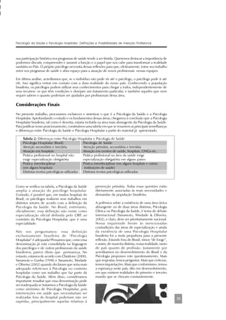 55
sua participação histórica nos programas de saúde tende a ser tímida. Queremos destacar a importância de
podermos discutir, compreender e assumir a função e o papel que nos cabe para transformar a realidade
sanitária no País. O próprio psicólogo necessita dessas reflexões para que, efetivamente, torne seu trabalho
vetor nos programas de saúde e abra espaço para a atuação de novos profissionais nessas equipes.
Em última análise, acreditamos que, se o indivíduo não pode vir até o psicólogo, o psicólogo pode ir até
ele. Isso significa entrar em contato com a dura realidade do nosso país. Conhecendo a população
brasileira, os psicólogos podem utilizar seus conhecimentos para chegar a todos, independentemente de
seus recursos: os que têm condições e desejam um tratamento particular, e também aqueles que nem
sequer sabem o quanto poderiam ser ajudados por profissionais dessa área.
Considerações Finais
No presente trabalho, procuramos esclarecer e sintetizar o que é a Psicologia da Saúde e a Psicologia
Hospitalar. Aprofundando o estudo e os fundamentos dessas áreas, chegamos à conclusão que a Psicologia
Hospitalar brasileira, tal como é descrita, estaria incluída na área mais abrangente da Psicologia da Saúde.
Para justificar nosso posicionamento, construímos uma tabela em que se resumem as principais semelhanças
e diferenças entre Psicologia da Saúde e Psicologia Hospitalar a partir do material já apresentado.
Tabela 2: Diferenças entre Psicologia Hospitalar e Psicologia de Saúde
Psicologia Hospitalar (Brasil) Psicologia de Saúde
Atenção secundária e terciária Atenção primária, secundária e terciária
Atuação em hospitais Atuação em centros de saúde, hospitais, ONGs etc.
Prática profissional no hospital não Prática profissional na área da saúde exige
exige especialização obrigatória especialização obrigatória em alguns países
Pratica interdisciplinar Pratica interdisciplinar (em alguns hospitais e outras
(em alguns hospitais) instituições de saúde)
Distintas teorias psicológicas utilizadas Distintas teorias psicológicas utilizadas
Psicologia da Saúde x Psicologia Hospitalar: Definições e Possibilidades de Inserção Profissional
Como se verifica na tabela, a Psicologia da Saúde
amplia a atuação do psicólogo hospitalar.
Contudo, é possível que, em muitos hospitais do
Brasil, os psicólogos realizem seus trabalhos em
distintos setores de acordo com a definição da
Psicologia da Saúde. No Brasil, entretanto,
oficialmente, essa definição não existe como
especialização oficial definida pelo CRP, ao
contrário da Psicologia Hospitalar, que é uma
especialidade.
Nós nos perguntamos: essa definição
exclusivamente brasileira de “Psicologia
Hospitalar” é adequada? Pensamos que, como essa
denominação já está consolidada na linguagem
dos psicólogos e de outros profissionais da saúde
brasileiros, parece óbvio que permaneça. No
entanto, estamos de acordo com Chiattone (2000),
Yanamoto e Cunha (1998) e Yanamoto, Trindade
e Oliveira (2002) quando declaram que seria mais
adequado referir-nos à Psicologia no contexto
hospitalar como um trabalho que faz parte da
Psicologia da Saúde. Além disso, consideramos
importante ressaltar que essa denominação pode
ser inadequada se tratarmos a Psicologia da Saúde
como sinônimo de Psicologia Hospitalar, pois
intervenções em saúde que necessitariam ser
realizadas fora do hospital poderiam não ser
supridas, principalmente aquelas relativas à
prevenção primária. Todas essas questões estão
diretamente associadas às reais necessidades e
demandas da população brasileira.
A polêmica sobre a existência de uma área única
abrangente ou de duas áreas distintas, Psicologia
Clínica ou Psicologia da Saúde, é tema de debate
internacional (Yanamoto, Trindade & Oliveira,
2002), e claro, deve ser prioritariamente nacional.
Nossa inquietude frente às mencionadas
contradições das áreas de especialização e ainda
da existência de uma Psicologia Hospitalar
brasileira foi a mola propulsora para a presente
reflexão. Estando fora do Brasil, vimos “de longe”,
e assim, de maneira distinta, nossa realidade, tanto
de país quanto de profissão. Justamente por
acreditarmos no desenvolvimento do Brasil e da
Psicologia propomos este questionamento. Mais
que respostas, temos perguntas. Mais que certezas,
temos inquietações. Mais que conformismo, temos
a esperança neste país, dito em desenvolvimento,
em que existem realidades de primeiro e terceiro
mundo que se chocam constantemente.
 