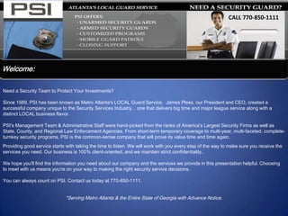 CALL 770-850-1111
                                                                                                             Call 770-850-1111




Welcome:

Need a Security Team to Protect Your Investments?

Since 1989, PSI has been known as Metro Atlanta's LOCAL Guard Service. James Pless, our President and CEO, created a
successful company unique to the Security Services Industry... one that delivers big time and major league service along with a
distinct LOCAL business flavor.

PSI's Management Team & Administrative Staff were hand-picked from the ranks of America's Largest Security Firms as well as
State, County, and Regional Law Enforcement Agencies. From short-term temporary coverage to multi-year, multi-faceted, complete-
turnkey security programs, PSI is the common-sense company that will prove its value time and time again.
Providing good service starts with taking the time to listen. We will work with you every step of the way to make sure you receive the
services you need. Our business is 100% client-oriented, and we maintain strict confidentiality.

We hope you'll find the information you need about our company and the services we provide in this presentation helpful. Choosing
to meet with us means you're on your way to making the right security service decisions.

You can always count on PSI. Contact us today at 770-850-1111.


                              *Serving Metro Atlanta & the Entire State of Georgia with Advance Notice.
 