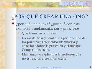 ¿POR QUÉ CREAR UNA ONG? ¿por qué una nueva? ¿por qué con este nombre? Fundamentación y principios Queda mucho por hacer Forma de estar y construir a partir de uno de los principales elementos identitarios y cohesionadores: la profesión y el trabajo: Compartir espacios Llamamiento explícito a la profesión y la investigación a comprometerse 