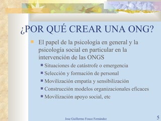 ¿POR QUÉ CREAR UNA ONG? El papel de la psicología en general y la psicología social en particular en la intervención de las ONGS Situaciones de catástrofe o emergencia Selección y formación de personal Movilización empatía y sensibilización Construcción modelos organizacionales eficaces Movilización apoyo social, etc 