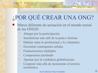 ¿POR QUÉ CREAR UNA ONG? Marco diferente de actuación en el mundo actual de las ONGD: Abogar por la participación Sensibilizar más allá de la pena o lastima Debatir entre lo profesional y lo voluntario Encontrar contrapartes sólidas Financiaciones múltiples Compromiso profundo Apostar por la verdadera globalización Cooperar más allá de meramente el terreno económico 