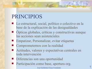 PRINCIPIOS Lo estructural, social, político o colectivo en la base de la explicación de las desigualdades Ópticas globales, críticas y constructivas aunque las acciones sean asistenciales Empatizar, Personalizar, evitar etiquetas Comprometernos con la realidad Actitudes, valores y expectativas centrales en toda intervención Diferencias son una oportunidad Participación como base, apertura org. 