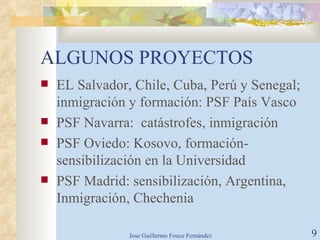 ALGUNOS PROYECTOS EL Salvador, Chile, Cuba, Perú y Senegal; inmigración y formación: PSF País Vasco PSF Navarra:  catástrofes, inmigración PSF Oviedo: Kosovo, formación- sensibilización en la Universidad PSF Madrid: sensibilización, Argentina, Inmigración, Chechenia 