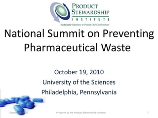 National Summit on Preventing Pharmaceutical Waste 	 October 19, 2010 University of the Sciences  Philadelphia, Pennsylvania  1 October 19, 2010 Prepared by the Product Stewardship Institute 