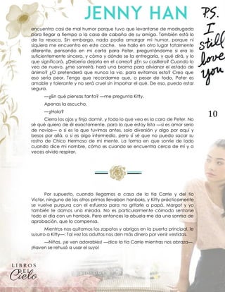 10
encuentra casi de mal humor porque tuvo que levantarse de madrugada
para llegar a tiempo a la casa de cabaña de su amiga. También está lo
de la resaca. Sin embargo, nada podía amargar mi humor, porque ni
siquiera me encuentro en este coche. Me hallo en otro lugar totalmente
diferente, pensando en mi carta para Peter, preguntándome si era lo
suficientemente sincera, y cómo y dónde se la entregaría, y qué dirá, y lo
que significará. ¿Debería dejarla en el correo? ¿En su casillero? Cuando lo
vea de nuevo, ¿me sonreirá, hará una broma para alivianar el estado de
ánimo? ¿O pretenderá que nunca la vio, para evitarnos esto? Creo que
eso sería peor. Tengo que recordarme que, a pesar de todo, Peter es
amable y tolerante y no será cruel sin importar el qué. De eso, puedo estar
segura.
—¿En qué piensas tanto? —me pregunta Kitty.
Apenas la escucho.
—¿Hola?
Cierro los ojos y finjo dormir, y todo lo que veo es la cara de Peter. No
sé qué quiero de él exactamente, para lo que estoy lista —si es amor serio
de novios— o si es lo que tuvimos antes, solo diversión y algo por aquí y
besos por allá, o si es algo intermedio, pero sí sé que no puedo sacar su
rostro de Chico Hermoso de mi mente. La forma en que sonríe de lado
cuando dice mi nombre, cómo es cuando se encuentra cerca de mí y a
veces olvido respirar.
Por supuesto, cuando llegamos a casa de la tía Carrie y del tío
Victor, ninguno de los otros primos llevaban hanboks, y Kitty prácticamente
se vuelve purpura con el esfuerzo para no gritarle a papá. Margot y yo
también le damos una mirada. No es particularmente cómodo sentarse
todo el día con un hanbok. Pero entonces la abuela me da una sonrisa de
aprobación, que lo compensa.
Mientras nos quitamos los zapatos y abrigos en la puerta principal, le
susurro a Kitty—: Tal vez los adultos nos den más dinero por venir vestidas.
—Niñas, ¡se ven adorables! —dice la tía Carrie mientras nos abraza—.
¡Haven se rehusó a usar el suyo!
 