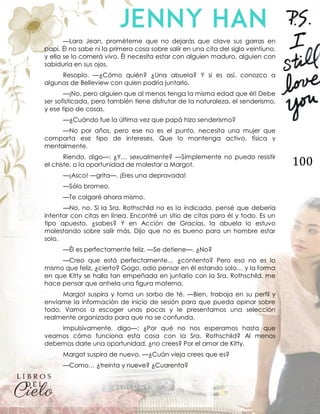 100
—Lara Jean, prométeme que no dejarás que clave sus garras en
papi. Él no sabe ni la primera cosa sobre salir en una cita del siglo veintiuno,
y ella se lo comerá vivo. Él necesita estar con alguien maduro, alguien con
sabiduría en sus ojos.
Resoplo. —¿Cómo quién? ¿Una abuela? Y si es así, conozco a
algunas de Belleview con quien podría juntarlo.
—¡No, pero alguien que al menos tenga la misma edad que él! Debe
ser sofisticada, pero también tiene disfrutar de la naturaleza, el senderismo,
y ese tipo de cosas.
—¿Cuándo fue la última vez que papá hizo senderismo?
—No por años, pero ese no es el punto, necesita una mujer que
comparta ese tipo de intereses. Que lo mantenga activo, física y
mentalmente.
Riendo, digo—: ¿Y… sexualmente? —Simplemente no puedo resistir
el chiste, o la oportunidad de molestar a Margot.
—¡Asco! —grita—. ¡Eres una depravada!
—Sólo bromeo.
—Te colgaré ahora mismo.
—No, no. Si la Sra. Rothschild no es la indicada, pensé que debería
intentar con citas en línea. Encontré un sitio de citas para él y todo. Es un
tipo apuesto, ¿sabes? Y en Acción de Gracias, la abuela lo estuvo
molestando sobre salir más. Dijo que no es bueno para un hombre estar
solo.
—Él es perfectamente feliz. —Se detiene—. ¿No?
—Creo que está perfectamente… ¿contento? Pero eso no es lo
mismo que feliz, ¿cierto? Gogo, odio pensar en él estando solo… y la forma
en que Kitty se halla tan empeñada en juntarlo con la Sra. Rothschild, me
hace pensar que anhela una figura materna.
Margot suspira y toma un sorbo de té. —Bien, trabaja en su perfil y
envíame la información de inicio de sesión para que pueda opinar sobre
todo. Vamos a escoger unas pocas y le presentamos una selección
realmente organizada para que no se confunda.
Impulsivamente, digo—: ¿Por qué no nos esperamos hasta que
veamos cómo funciona esta cosa con la Sra. Rothschild? Al menos
debemos darle una oportunidad, ¿no crees? Por el amor de Kitty.
Margot suspira de nuevo. —¿Cuán vieja crees que es?
—Como… ¿treinta y nueve? ¿Cuarenta?
 