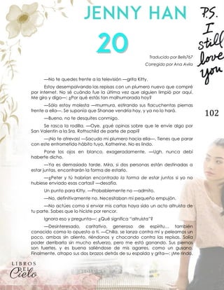 102
Traducido por Bells767
Corregido por Ana Avila
—No te quedes frente a la televisión —grita Kitty.
Estoy desempolvando las repisas con un plumero nuevo que compré
por internet. No sé cuándo fue la última vez que alguien limpió por aquí.
Me giro y digo—: ¿Por qué estás tan malhumorada hoy?
—Sólo estoy molesta —murmura, estirando sus flacuchentas piernas
frente a ella—. Se suponía que Shanae vendría hoy, y ya no lo hará.
—Bueno, no te desquites conmigo.
Se rasca la rodilla. —Oye, ¿qué opinas sobre que le envíe algo por
San Valentín a la Sra. Rothschild de parte de papi?
—¡No te atrevas! —Sacudo mi plumero hacia ella—. Tienes que parar
con este entrometido hábito tuyo, Katherine. No es lindo.
Pone los ojos en blanco, exageradamente. —Ugh, nunca debí
haberte dicho.
—Ya es demasiado tarde. Mira, si dos personas están destinadas a
estar juntas, encontrarán la forma de estarlo.
—¿Peter y tú habrían encontrado la forma de estar juntos si yo no
hubiese enviado esas cartas? —desafía.
Un punto para Kitty. —Probablemente no —admito.
—No, definitivamente no. Necesitaban mi pequeño empujón.
—No actúes como si enviar mis cartas haya sido un acto altruista de
tu parte. Sabes que lo hiciste por rencor.
Ignora eso y pregunta—: ¿Qué significa “altruista”?
—Desinteresado, caritativo, generoso de espíritu… también
conocido como lo opuesto a ti. —Chilla, se lanza contra mí y peleamos un
poco, ambas sin aliento, riéndonos y chocando contra las repisas. Solía
poder derribarla sin mucho esfuerzo, pero me está ganando. Sus piernas
son fuertes, y es buena saliéndose de mis agarres, como un gusano.
Finalmente, atrapo sus dos brazos detrás de su espalda y grita—: ¡Me rindo,
 