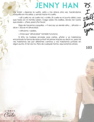 103
me rindo! —Apenas la suelto, salta y me ataca otra vez, haciéndome
cosquillas en mis axilas, y yendo hacia mi cuello.
—¡El cuello no, el cuello no! —chillo. El cuello es mi punto débil, cosa
que todos en mi familia saben. Caigo sobre mis rodillas, riendo tan fuerte
que duele—. ¡Para, para! ¡Por favor!
Deja de hacerme cosquillas. —Y esa soy yo siendo altru… altruista —
dice—. Esa es mi altruicidad.
—Altruismo —jadeo.
—Creo que “altruicidad” también funciona.
Si Kitty no hubiese enviado esas cartas, ¿Peter y yo habríamos
encontrado la forma de estar juntos? Mi primer impulso es decir no, pero tal
vez habríamos ido por diferentes caminos y nos habríamos juntado en
algún punto. O tal vez no. Pero de cualquier forma, aquí estamos ahora.
 