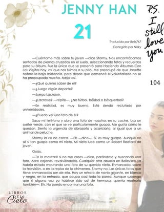 104
Traducido por Bells767
Corregido por Nikky
—Cuéntame más sobre tu joven —dice Stormy. Nos encontrábamos
sentadas de piernas cruzadas en el suelo, seleccionando fotos y recuerdos
para su álbum. Fue la única que se presentó para Haciendo Álbumes Con
Los Viejitos hoy, así que nos fuimos a su piso. Me preocupé de que Janette
notara la baja asistencia, pero desde que comencé el voluntariado no se
ha preocupado mucho. Mejor así.
—¿Qué quieres saber de él?
—¿Juega algún deporte?
—Juega Lacrosse.
—¿Lacrosse? —repite—. ¿No fútbol, béisbol o básquetbol?
—En realidad, es muy bueno. Está siendo reclutado por
universidades.
—¿Puedo ver una foto de él?
Saco mi teléfono y abro una foto de nosotros en su coche. Usa un
suéter verde, con el que se ve particularmente guapo. Me gusta cómo le
quedan. Siento la urgencia de abrazarlo y acariciarlo, al igual que a un
animal de peluche.
Stormy la ve de cerca. —Eh —dice—. Sí, es muy guapo. Aunque no
sé si tan guapo como mi nieto. Mi nieto luce como un Robert Redford de
joven.
Guau.
—Te lo mostraré si no me crees —dice, parándose y buscando una
foto. Abre cajones, revolviéndolos. Cualquier otra abuela en Belleview ya
habría estado mostrando una foto de su querido nieto. Enmarcada, sobre
la televisión, o en la repisa de la chimenea. Stormy no. Las únicas fotos que
tiene enmarcadas son de ella. Hay un retrato de novia gigante, en blanco
y negro, en la entrada, que ocupa casi toda la pared. Aunque supongo
que si alguna vez yo hubiese sido así de hermosa, querría mostrarlo
también—. Eh. No puedo encontrar una foto.
 