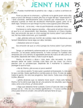 105
—Puedes mostrármelo la próxima vez —digo, y vuelve a sentarse en
el sillón.
Pone sus pies en la otomana. —¿Dónde va la gente joven estos días
para un poco de tiempo a solas? ¿No hay un lugar del tipo “observatorio”?
—Está cavando, definitivamente está cavando por información. Es una
sabuesa cuando se trata de recolectar información jugosa, pero no le
daré algo. Tampoco es que tenga muchas cosas jugosas para ofrecerle.
—No lo sé… no lo creo. —Me ocupo limpiando una pila de trozos.
Comienza a cortar algunos recortes. —Recuerdo al primer chico con
el que fui a un observatorio. Ken Newbery. Conducía un Chevy Impala.
Dios, esa emoción de que un chico ponga las manos sobre ti por primera
vez. No hay nada como eso, ¿o sí, querida?
—Ajá. ¿Dónde está ese montón de carteles viejos de Broadway que
tenías? Deberíamos hacer algo con ellos, también.
—Deberían estar en mi ajuar.
Esa emoción de que un chico ponga las manos sobre ti por primera
vez.
Tengo un sentimiento estremecedor en mi estómago. Conozco esa
emoción. La recuerdo perfectamente, lo haría aunque no hubiese sido
atrapada por una cámara. Es agradable pensar de nuevo en ello como un
recuerdo, separado del video y todo lo que le siguió.
Stormy se acerca y dice—: Lara Jean, sólo recuerda, la chica
siempre debe ser quien controla cuán lejos van las cosas. Los chicos
piensan con su ya-sabes-qué. Depende de ti mantener tu cabeza y
proteger lo que es tuyo.
—No sé, Stormy. ¿No es eso un poco sexista?
—La vida es sexista. Tú eres quien quedará embarazada, tu vida será
la que cambie. Nada significativo cambia para el chico. Tú eres de quien
habla la gente. He visto ese programa, Teen Moms. Todos esos chicos son
inútiles. ¡Basura!
—¿Estás diciendo que no debería tener sexo? —Todo este tiempo,
Stormy me ha dicho que deje de ser una persona tan aburrida, que viva la
vida y ame a los chicos. ¿Y ahora esto?
—Digo que deberías tener cuidado. Como si fuera de vida o muerte,
porque así es. —Me da una mirada significativa—. Y nunca confíes en el
chico para tener el condón. Una señorita siempre tiene el suyo.
Toso.
 