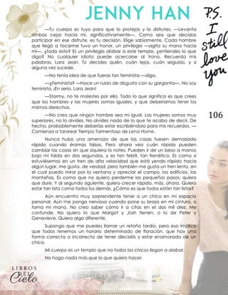 106
—Tu cuerpo es tuyo para que lo protejas y lo disfrutes. —Levanta
ambas cejas hacia mí, significativamente—. Como sea que decidas
participar en ese disfrute, es tu decisión. Elige sabiamente. Cada hombre
que llegó a tocarme tuvo un honor, un privilegio —agita su mano hacia
mí—, ¿todo esto? Es un privilegio alabar a este templo, ¿entiendes lo que
digo? No cualquier idiota puede acercarse al trono. Recuerda mis
palabras, Lara Jean. Tú decides quién, cuán lejos, cuán seguido, y si
alguna vez sucede.
—No tenía idea de que fueras tan feminista —digo.
—¿Feminista? —Hace un ruido de disgusto con su garganta—. No soy
feminista. ¡En serio, Lara Jean!
—Stormy, no te molestes por ello. Todo lo que significa es que crees
que los hombres y las mujeres somos iguales, y que deberíamos tener los
mismos derechos.
—No creo que ningún hombre sea mi igual. Las mujeres somos muy
superiores, no lo olvides. No olvides nada de lo que te acabo de decir. De
hecho, probablemente deberías estar escribiéndolo para mis recuerdos. —
Comienza a tararear Tiempo Tormentoso de Lena Horne.
Nunca hubo una amenaza de que las cosas fuesen demasiado
rápido cuando éramos falsos. Pero ahora veo cuán rápido pueden
cambiar las cosas sin que siquiera lo notes. Pueden ir de un beso a manos
bajo mi falda en dos segundos, y es tan febril, tan frenético. Es como si
estuviésemos en un tren de alta velocidad que está yendo rápido hacia
algún lugar, me gusta, de verdad, pero también me gusta un tren lento, en
el cual puedo mirar por la ventana y apreciar el campo, los edificios, las
montañas. Es como que no quiero perderme los pequeños pasos; quiero
que dure. Y al segundo siguiente, quiero crecer rápido, más, ahora. Quiero
estar tan lista como todos los demás. ¿Cómo es que todos están tan listos?
Aún encuentro muy sorprendente tener a un chico en mi espacio
personal. Aún me pongo nerviosa cuando pone su brazo en mi cintura, o
toma mi mano. No creo saber cómo ir a citas en el dos mil diez. Me
confunde. No quiero lo que Margot y Josh tienen, o lo de Peter y
Genevieve. Quiero algo diferente.
Supongo que me puedes llamar un retoño tardío, pero eso implica
que todos tenemos un horario determinado de floración, que hay una
forma correcta o incorrecta de tener dieciséis y estar enamorada de un
chico.
Mi cuerpo es un templo que no todos los chicos llegan a alabar.
No hago nada más que lo que quiero hacer.
 
