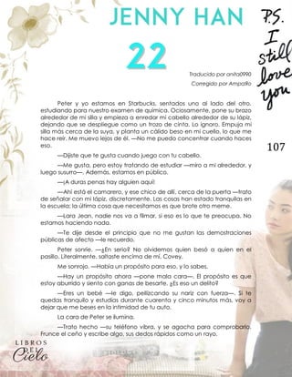 107
Traducido por anita0990
Corregido por AmpaЯo
Peter y yo estamos en Starbucks, sentados uno al lado del otro,
estudiando para nuestro examen de química. Ociosamente, pone su brazo
alrededor de mi silla y empieza a enredar mi cabello alrededor de su lápiz,
dejando que se despliegue como un trozo de cinta. Lo ignoro. Empuja mi
silla más cerca de la suya, y planta un cálido beso en mi cuello, lo que me
hace reír. Me muevo lejos de él. —No me puedo concentrar cuando haces
eso.
—Dijiste que te gusta cuando juego con tu cabello.
—Me gusta, pero estoy tratando de estudiar —miro a mi alrededor, y
luego susurro—. Además, estamos en público.
—¡A duras penas hay alguien aquí!
—Ahí está el camarero, y ese chico de allí, cerca de la puerta —trato
de señalar con mi lápiz, discretamente. Las cosas han estado tranquilas en
la escuela; la última cosa que necesitamos es que brote otro meme.
—Lara Jean, nadie nos va a filmar, si eso es lo que te preocupa. No
estamos haciendo nada.
—Te dije desde el principio que no me gustan las demostraciones
públicas de afecto —le recuerdo.
Peter sonríe. —¿En serio? No olvidemos quien besó a quien en el
pasillo. Literalmente, saltaste encima de mí, Covey.
Me sonrojo. —Había un propósito para eso, y lo sabes.
—Hay un propósito ahora —pone mala cara—. El propósito es que
estoy aburrido y siento con ganas de besarte. ¿Es eso un delito?
—Eres un bebé —le digo, pellizcando su nariz con fuerza—. Si te
quedas tranquilo y estudias durante cuarenta y cinco minutos más, voy a
dejar que me beses en la intimidad de tu auto.
La cara de Peter se ilumina.
—Trato hecho —su teléfono vibra, y se agacha para comprobarlo.
Frunce el ceño y escribe algo, sus dedos rápidos como un rayo.
 