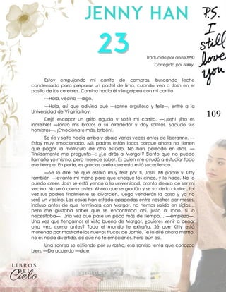 109
Traducido por anita0990
Corregido por Nikky
Estoy empujando mi carrito de compras, buscando leche
condensada para preparar un pastel de lima, cuando veo a Josh en el
pasillo de los cereales. Camino hacia él y lo golpeo con mi carrito.
—Hola, vecino —digo.
—Hola, así que adivina qué —sonríe orgulloso y feliz—, entré a la
Universidad de Virginia hoy.
Dejé escapar un grito agudo y solté mi carrito. —¡Josh! ¡Eso es
increíble! —lanzo mis brazos a su alrededor y doy saltitos. Sacudo sus
hombros—. ¡Emociónate más, bribón!.
Se ríe y salta hacia arriba y abajo varias veces antes de liberarme. —
Estoy muy emocionado. Mis padres están locos porque ahora no tienen
que pagar la matrícula de otro estado. No han peleado en días. —
Tímidamente me pregunta—: ¿Le dirás a Margot? Siento que no puedo
llamarla yo mismo, pero merece saber. Es quien me ayudó a estudiar todo
ese tiempo. En parte, es gracias a ella que esto está sucediendo.
—Se lo diré. Sé que estará muy feliz por ti, Josh. Mi padre y Kitty
también —levanto mi mano para que choque los cinco, y lo hace. No lo
puedo creer, Josh se está yendo a la universidad, pronto dejara de ser mi
vecino. No será como antes. Ahora que se gradúa y se va de la ciudad, tal
vez sus padres finalmente se divorcien, luego venderán la casa y ya no
será un vecino. Las cosas han estado apagadas entre nosotros por meses,
incluso antes de que terminara con Margot, no hemos salido en siglos…
pero me gustaba saber que se encontraba ahí, justo al lado, si lo
necesitaba—. Una vez que pase un poco más de tiempo… —empiezo—.
Una vez que tengamos el visto bueno de Margot, ¿quieres venir a cenar
otra vez, como antes? Todo el mundo te extraña. Sé que Kitty está
muriendo por mostrarte los nuevos trucos de Jamie. Te lo diré ahora mismo,
no es nada divertido, así que no te emociones. Pero aún así.
Una sonrisa se extiende por su rostro, esa sonrisa lenta que conozco
bien. —De acuerdo —dice.
 