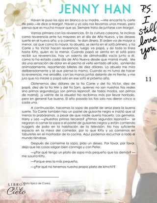 11
Haven le puso los ojos en blanco a su madre. —Me encanta tu corte
de pelo —le dice a Margot. Haven y yo solo nos llevamos unos meses, pero
piensa que es mucho mayor que yo. Siempre trata de juntarse con Margot.
Vamos primero con las reverencias. En la cultura coreana, te inclinas
como reverencia ante tus mayores en el día de Año Nuevo, y les deseas
suerte en el nuevo año, y a cambio, te dan dinero. El orden va de mayor a
menor, así que como la mayor, la abuela, se sienta en el sofá primero, y tía
Carrie y tío Victor hacen reverencia, luego va papá, y así toda la línea
hasta Kitty, quien es la menor. Cuando papá se sienta en el sofá para
recibir sus reverencias, hay un asiento de almohadilla vacío junto a él,
como lo ha estado cada día de Año Nuevo desde que mamá murió. Me
da una sensación de dolor en el pecho al verlo sentado allí solo, sonriendo
animadamente, repartiendo billetes de diez dólares. La abuela me mira
deliberadamente y sé que piensa lo mismo. Cuando es mi turno de hacer
la reverencia, me arrodillo, con las manos juntas delante de mi frente, y me
juro que no miraré a papá solo en ese sofá el próximo año.
Obtenemos diez dólares de la tía Carrie y del tío Victor, diez de
papá, diez de la tía Min y del tío Sam, quienes no son nuestros tíos reales
sino primos segundos(¿o son primos lejanos?, de todos modos, son primos
de mamá), ¡y veinte de la abuela! No recibimos más por llevar hanboks,
pero en general fue bueno. El año pasado los tíos solo nos dieron cinco a
cada una.
A continuación, hacemos la sopa de pastel de arroz para la buena
suerte. Tía Carrie también hizo un pastel de guisante negro e insistió que al
menos lo probáramos, a pesar de que nadie quería hacerlo. Los gemelos,
Harry y Leo —¿Nuestros primos terceros? ¿Primos segundos lejanos?— se
negaron a comer la sopa o el pastel de guisantes negros y están comiendo
nuggets de pollo en la habitación de la televisión. No hay suficiente
espacio en la mesa del comedor, por lo que Kitty y yo comemos en
taburetes en el mostrador de la cocina. Aquí podemos escuchar a todo el
mundo riéndose.
Después de comerme la sopa, pido un deseo. Por favor, por favor,
deja que las cosas salgan bien conmigo y con Peter.
—¿Por qué tengo un plato de sopa más pequeño que los demás? —
me susurra Kitty.
—Porque eres la más pequeña.
—¿Por qué no tenemos nuestro propio plato de kimchi2?
2
Plato típico de Corea.
 