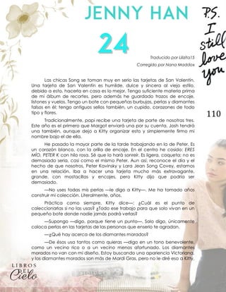 110
Traducido por Lilizita15
Corregido por Nana Maddox
Las chicas Song se toman muy en serio las tarjetas de San Valentín.
Una tarjeta de San Valentín es humilde, dulce y sincera al viejo estilo,
debido a esto, hacerla en casa es lo mejor. Tengo suficiente materia prima
de mi álbum de recortes, pero además he guardado trozos de encaje,
listones y vuelos. Tengo un bote con pequeñas burbujas, perlas y diamantes
falsos en él; tengo antiguos sellos también, un cupido, corazones de todo
tipo y flores.
Tradicionalmente, papi recibe una tarjeta de parte de nosotras tres.
Este año es el primero que Margot enviará una por su cuenta. Josh tendrá
una también, aunque dejo a Kitty organizar esto y simplemente firmo mi
nombre bajo el de ella.
He pasado la mayor parte de la tarde trabajando en la de Peter. Es
un corazón blanco, con la orilla de encaje. En el centro he cosido: ERES
MÍO, PETER K con hilo rosa. Sé que lo hará sonreír. Es ligera, coqueta; no es
demasiado seria, casi como el mismo Peter. Aun así, reconoce el día y el
hecho de que nosotros, Peter Kavinsky y Lara Jean Song Covey, estamos
en una relación. Iba a hacer una tarjeta mucho más extravagante,
grande, con mostacillas y encajes, pero Kitty dijo que podría ser
demasiado.
—No uses todas mis perlas —le digo a Kitty—. Me ha tomado años
construir mi colección. Literalmente, años.
Práctica como siempre, Kitty dice—: ¿Cuál es el punto de
coleccionarlas si no las usas? ¿Todo ese trabajo para que solo vivan en un
pequeño bote donde nadie jamás podrá verlas?
—Supongo —digo, porque tiene un punto—. Solo digo, únicamente
coloca perlas en las tarjetas de las personas que enserio te agradan.
—¿Qué hay acerca de los diamantes morados?
—De ésos usa tantos como quieras —digo en un tono benevolente,
como un vecino rico o a un vecino menos afortunado. Los diamantes
morados no van con mi diseño. Estoy buscando una apariencia Victoriana,
y los diamantes morados son más de Mardi Gras, pero no le diré eso a Kitty.
 