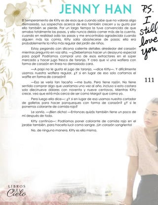 111
El temperamento de Kitty es de esos que cuando sabe que no valoras algo
demasiado, sus sospechas acerca de eso también crecen y su gusto por
ello también se pierde. Por un largo tiempo la tuve convencida de que
amaba totalmente las pasas, y ella nunca debía comer más de la cuenta,
cuando en realidad odio las pasas y me encontraba agradecida cuando
alguien más las comía. Kitty solía abastecerse de pasas; ella era
probablemente la niña más regular del jardín de niños.
Estoy pegando con silicona caliente detalles alrededor del corazón
mientras pregunto en voz alta. —¿Deberíamos hacer un desayuno especial
para papi? Podríamos comprar uno de esos extractores en el súper
mercado y hacer jugo fresco de toronja. Y creo que vi una waflera con
forma de corazón en línea no demasiado cara.
—A papi no le gusta el jugo de toronja, —dice Kitty—. Y difícilmente
usamos nuestra waflera regular. ¿Y si en lugar de eso solo cortamos el
waffle en forma de corazón?
—Eso se vería tan tacaño —me burlo. Pero tiene razón. No tiene
sentido comprar algo que usaríamos una vez al año, incluso si esto costara
solo diecinueve dólares con noventa y nueve centavos. Mientras Kitty
crece, veo que está más cerca de ser como Margot que como yo.
Pero luego ella dice—: ¿Y si en lugar de eso usamos nuestro cortador
de galletas para hacer panqueques con forma de corazón? ¿Y si le
ponemos colorante de comida rojo?
Le sonrío. —¡Bien dicho! —Entonces quizás también tiene un poco de
mí después de todo.
Kitty continúa—: Podríamos poner colorante de comida rojo en el
jarabe también, para hacerlo lucir como sangre. ¡Un corazón sangriento!
No, de ninguna manera. Kitty es ella misma.
 