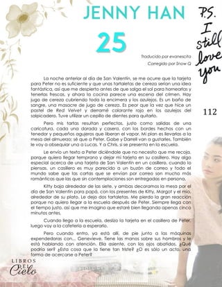 112
Traducido por evanescita
Corregido por Snow Q
La noche anterior al día de San Valentín, se me ocurre que la tarjeta
para Peter no es suficiente y que unas tartaletas de cereza serían una idea
fantástica, así que me despierto antes de que salga el sol para hornearlas y
tenerlas frescas, y ahora la cocina parece una escena del crimen. Hay
jugo de cereza cubriendo toda la encimera y los azulejos. Es un baño de
sangre, una masacre de jugo de cereza. Es peor que la vez que hice un
pastel de Red Velvet y derramé colorante rojo en los azulejos del
salpicadero. Tuve utilizar un cepillo de dientes para quitarlo.
Pero mis tartas resultan perfectas, justo como salidas de una
caricatura, cada una dorada y casera, con los bordes hechos con un
tenedor y pequeños agujeros que liberan el vapor. Mi plan es llevarlas a la
mesa del almuerzo; sé que a Peter, Gabe y Darrell van a gustarles. También
le voy a obsequiar una a Lucas. Y a Chris, si se presenta en la escuela.
Le envío un texto a Peter diciéndole que no necesito que me recoja,
porque quiero llegar temprano y dejar mi tarjeta en su casillero. Hay algo
especial acerca de una tarjeta de San Valentín en un casillero, cuando lo
piensas, un casillero es muy parecido a un buzón de correo y todo el
mundo sabe que las cartas que se envían por correo son mucho más
románticas que las que sin contemplaciones son entregadas en persona.
Kitty baja alrededor de las siete, y ambas decoramos la mesa por el
día de San Valentín para papá, con los presentes de Kitty, Margot y el mío,
alrededor de su plato. Le dejo dos tartaletas. Me pierdo la gran reacción
porque no quiero llegar a la escuela después de Peter. Siempre llega con
el tiempo justo, así que me imagino que estaré bien llegando apenas cinco
minutos antes.
Cuando llego a la escuela, deslizo la tarjeta en el casillero de Peter,
luego voy a la cafetería a esperarlo.
Pero cuando entro, ya está allí, de pie junto a las máquinas
expendedoras con... Genevieve. Tiene las manos sobre sus hombros y le
está hablando con atención. Ella asiente, con los ojos abatidos. ¿Qué
podría ser? ¿Esta cosa que la tiene tan triste? ¿O es sólo un acto, una
forma de acercarse a Peter?
 