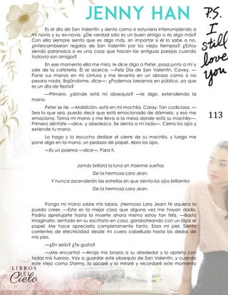 113
Es el día de San Valentín y siento como si estuviera interrumpiendo a
mi novio y su ex-novia. ¿De verdad solo es un buen amigo o es algo más?
Con ella siempre siento que es algo más, sin importar si él lo sabe o no.
¿Intercambiaron regalos de San Valentín por los viejos tiempos? ¿Estoy
siendo paranoica o es una cosa que hacen las antiguas parejas cuando
todavía son amigos?
En ese momento ella me mira, le dice algo a Peter, pasa junto a mí y
sale de la cafetería. Él se acerca. —Feliz Día de San Valentín, Covey. —
Pone sus manos en mi cintura y me levanta en un abrazo como si no
pesara nada. Bajándome, dice—: ¿Podemos besarnos en público, ya que
es un día de fiesta?
—Primero, ¿dónde está mi obsequio? —le digo, extendiendo la
mano.
Peter se ríe. —Maldición, está en mi mochila. Caray. Tan codiciosa. —
Sea lo que sea, puedo decir que está emocionado de dármelo, y eso me
emociona. Toma mi mano y me lleva a la mesa donde está su mochila—.
Primero siéntate —dice, y obedezco. Se sienta a mi lado—. Cierra los ojos y
extiende tu mano.
Lo hago y lo escucho deslizar el cierre de su mochila, y luego me
pone algo en la mano, un pedazo de papel. Abro los ojos.
—Es un poema —dice—. Para ti.
Jamás brillará la luna sin traerme sueños
De la hermosa Lara Jean.
Y nunca ascenderán las estrellas sin que sienta los ojos brillantes
De la hermosa Lara Jean.
Pongo mi mano sobre mis labios. ¡Hermosa Lara Jean! Ni siquiera lo
puedo creer. —Esta es la mejor cosa que alguna vez me hayan dado.
Podría apretujarte hasta la muerte ahora mismo estoy tan feliz. —Basta
imaginarlo, sentado en su escritorio en casa, garabateando con un lápiz el
papel. Me hace apreciarlo completamente tanto. Eriza mi piel. Siento
corrientes de electricidad desde mi cuero cabelludo hasta los dedos de
mis pies.
—¿En serio? ¿Te gusta?
—¡Me encanta! —Arrojo mis brazos a su alrededor y lo aprieto con
todas mis fuerzas. Voy a guardar este obsequio de San Valentín, y cuando
este vieja como Stormy, lo sacaré y lo miraré y recordaré este momento
 