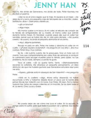 114
exacto. Me olvido de Genevieve, me olvido de todo. Peter Kavinsky me
escribió un poema.
—Ese no es el único regalo que te traje. Ni siquiera es el mejor. —Se
aleja de mí y saca una pequeña caja de terciopelo de su mochila. Jadeo.
Satisfecho, dice—: Date prisa y ábrelo ya.
—¿Es un broche?
—Algo mejor.
Mis manos vuelan a mi boca. Es mi collar, el relicario de corazón de
la tienda de antigüedades de su madre, el mismo collar que admiré
durante tantos meses. En Navidad, cuando papá dijo que el collar fue
vendido, pensé que se había ido de mi vida para siempre. —No puedo
creerlo —le susurro, tocando el pequeño diamante en el centro.
—Aquí, déjame ponértelo.
Recojo mi pelo en alto, Peter me rodea y abrocha el collar en mi
cuello. —¿Puedo siquiera aceptarlo? —le pregunto en voz alta—. ¡Era muy
costoso, Peter! Muy, muy costoso.
Se ríe. —Sé cuánto cuesta. No te preocupes, hice un trato con mi
mamá. Tuve que comprometerme por varios fines de semanas a conducir
la camioneta para recoger muebles para la tienda, pero sabes, no fue
problema. No es nada, siempre y cuando te guste.
Toco el collar. —¡Sí! Lo quería tanto, tanto. —Disimuladamente
escaneo la cafetería. Me atraviesa un pequeño pensamiento, un idea
diminuta; de que me hubiera gustado que Genevieve estuviera aquí para
ver esto.
—Espera, ¿dónde está mi obsequio de San Valentín? —me pregunta
Peter.
—Está en tu casillero —digo. Ahora estoy deseando no haber
escuchado a Kitty y haberme dejado llevar un poco por la borda este
primer Día de San Valentín con mi novio. Con Peter. Oh bien. Por lo menos
todavía hay tartas de cereza calientes en mi mochila. Se las daré todas a
él. Lo siento, Chris, Lucas y Gabe.
No puedo dejar de ver cómo me luce el collar. En la escuela, lo
pongo sobre mi suéter, para que todos lo puedan ver y admirar. Esa noche
 