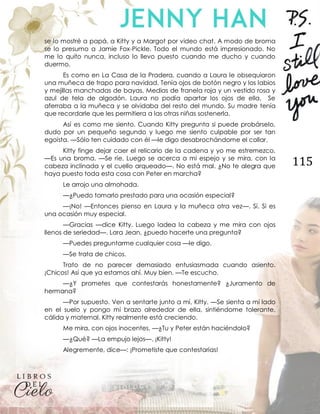115
se lo mostré a papá, a Kitty y a Margot por video chat. A modo de broma
se lo presumo a Jamie Fox-Pickle. Todo el mundo está impresionado. No
me lo quito nunca, incluso lo llevo puesto cuando me ducho y cuando
duermo.
Es como en La Casa de la Pradera, cuando a Laura le obsequiaron
una muñeca de trapo para navidad. Tenía ojos de botón negro y los labios
y mejillas manchadas de bayas. Medias de franela roja y un vestido rosa y
azul de tela de algodón. Laura no podía apartar los ojos de ella. Se
aferraba a la muñeca y se olvidaba del resto del mundo. Su madre tenía
que recordarle que les permitiera a las otras niñas sostenerla.
Así es como me siento. Cuando Kitty pregunta si puede probárselo,
dudo por un pequeño segundo y luego me siento culpable por ser tan
egoísta. —Sólo ten cuidado con él —le digo desabrochándome el collar.
Kitty finge dejar caer el relicario de la cadena y yo me estremezco.
—Es una broma. —Se ríe. Luego se acerca a mi espejo y se mira, con la
cabeza inclinada y el cuello arqueado—. No está mal. ¿No te alegra que
haya puesto toda esta cosa con Peter en marcha?
Le arrojo una almohada.
—¿Puedo tomarlo prestado para una ocasión especial?
—¡No! —Entonces pienso en Laura y la muñeca otra vez—. Sí. Si es
una ocasión muy especial.
—Gracias —dice Kitty. Luego ladea la cabeza y me mira con ojos
llenos de seriedad—. Lara Jean, ¿puedo hacerte una pregunta?
—Puedes preguntarme cualquier cosa —le digo.
—Se trata de chicos.
Trato de no parecer demasiado entusiasmada cuando asiento.
¡Chicos! Así que ya estamos ahí. Muy bien. —Te escucho.
—¿Y prometes que contestarás honestamente? ¿Juramento de
hermana?
—Por supuesto. Ven a sentarte junto a mí, Kitty. —Se sienta a mi lado
en el suelo y pongo mi brazo alrededor de ella, sintiéndome tolerante,
cálida y maternal. Kitty realmente está creciendo.
Me mira, con ojos inocentes. —¿Tu y Peter están haciéndolo?
—¿Qué? —La empujo lejos—. ¡Kitty!
Alegremente, dice—: ¡Prometiste que contestarías!
 