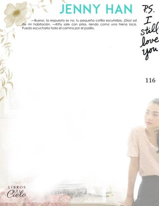 116
—Bueno, la respuesta es no, tu pequeña cotilla escurridiza. ¡Dios! sal
de mi habitación. —Kitty sale con prisa, riendo como una hiena loca.
Puedo escucharla todo el camino por el pasillo.
 