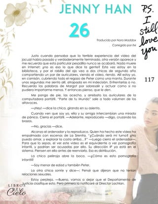 117
Traducido por Nora Maddox
Corregido por Itxi
Justo cuando pensaba que la terrible experiencia del video del
jacuzzi había pasado y verdaderamente terminado, otra versión aparece y
me recuerda que esta particular pesadilla nunca se acabará. Nada muere
en Internet; ¿no es eso lo que dice la gente? Esta vez estoy en la
biblioteca, y por el rabillo del ojo veo a dos chicas de segundo año
compartiendo un par de auriculares, viendo el video, riendo. Allí estoy yo,
en camisón, cubriendo todo el regazo de Peter como una manta. Durante
unos segundos me siento allí, atrapada en mi indecisión. Enfrentarlas o no.
Recuerdo las palabras de Margot por sobresalir y actuar como si no
pudiera importarme menos. Y entonces pienso, que le den.
Me pongo de pie, las acecho, y arrebato los auriculares de la
computadora portátil. “Parte de tu Mundo” sale a todo volumen de los
altavoces.
—¡Hey! —dice la chica, girando en su asiento.
Cuando ven que soy yo, ella y su amiga intercambian una mirada
de pánico. Cierra el portátil. —Adelante, reprodúcelo —digo, cruzando los
brazos.
—No, gracias —dice.
Alcanzo el ordenador y lo reproduzco. Quien ha hecho este vídeo ha
empalmado con escenas de La Sirenita. “¿Cuándo será mi turno? ¿No
puedo amar, y explorar la costa arriba…?” —Luego cierro el ordenador—.
Para que lo sepas, el ver este video es el equivalente a ver pornografía
infantil, y podrían ser acusadas por ello. Su dirección IP ya está en el
sistema. Piensen en ello antes de reenviarlo. Eso es distribución.
La chica pelirroja abre la boca. —¿Cómo es esto pornografía
infantil?
—Soy menor de edad y también Peter.
La otra chica sonríe y dice—: Pensé que dijeron que no tenían
relaciones sexuales.
Estoy perpleja. —Bueno, vamos a dejar que el Departamento de
Justicia clasifique esto. Pero primero lo notificaré al Director Lochlan.
 