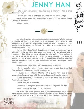 118
—¡No es como si fuéramos las únicas que lo miraron! —dice la chica
de cabello rojo.
—Piensa en cómo te sentirías si estuvieras en ese video —digo.
—Me sentiría muy bien —murmura la muchacha—. Tienes suerte.
Kavinsky es caliente.
Suerte. Correcto.
Me pilla desprevenida como de molesto se encuentra Peter cuando
le muestro el video de la Sirenita. Porque nada malo molesta a Peter;
solamente le resbala por su espalda. Es por eso que a la gente le gusta
mucho, creo. Es seguro de sí mismo; es dueño de sí mismo. Hace que la
gente se sienta a gusto.
Pero el video de la Sirenita lo enloquece. Los vemos en su auto, en su
teléfono, y está tan loco que temo que vaya a tirar el teléfono por la
ventana. —¡Esos hijos de puta! ¿Cómo se atreven? —Peter golpea el
volante, y la bocina emite un pitido. Yo salto. Nunca lo he visto tan
molesto. No estoy segura de qué decir, cómo calmarlo. Crecí en una casa
llena de mujeres y un padre gentil. No sé nada acerca del temperamento
de los chicos.
—¡Mierda! —grita—. Odio no poder protegerte de esto.
—No lo necesito —digo, y me doy cuenta de lo que digo es verdad.
Estoy enfrentándolo por mi cuenta bastante bien.
Se queda mirando hacia el frente. —Pero quiero. Pensé que lo había
arreglado antes, pero aquí está de nuevo. Es como el maldito herpes.
Quiero consolarlo, hacerlo reír y olvidar. En broma le pregunto—:
Peter, ¿tienes herpes?
—Lara Jean, no es divertido.
—Lo siento. —Pongo mi mano en su brazo—. Salgamos de aquí.
Enciende el coche. —¿A dónde quieres ir?
—A cualquier lugar. Donde sea. Solo conduzcamos. —No quiero
toparme con alguien, no quiero ninguna mirada o susurro de que lo saben.
Quiero ocultarme, en el Audi de Peter, en nuestro pequeño paraíso. Para
 