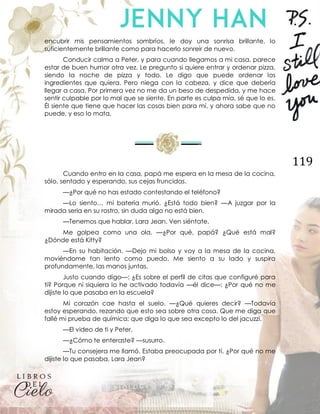 119
encubrir mis pensamientos sombríos, le doy una sonrisa brillante, lo
suficientemente brillante como para hacerlo sonreír de nuevo.
Conducir calma a Peter, y para cuando llegamos a mi casa, parece
estar de buen humor otra vez. Le pregunto si quiere entrar y ordenar pizza,
siendo la noche de pizza y todo. Le digo que puede ordenar los
ingredientes que quiera. Pero niega con la cabeza, y dice que debería
llegar a casa. Por primera vez no me da un beso de despedida, y me hace
sentir culpable por lo mal que se siente. En parte es culpa mía, sé que lo es.
Él siente que tiene que hacer las cosas bien para mí, y ahora sabe que no
puede, y eso lo mata.
Cuando entro en la casa, papá me espera en la mesa de la cocina,
sólo, sentado y esperando, sus cejas fruncidas.
—¿Por qué no has estado contestando el teléfono?
—Lo siento… mi batería murió. ¿Está todo bien? —A juzgar por la
mirada seria en su rostro, sin duda algo no está bien.
—Tenemos que hablar, Lara Jean. Ven siéntate.
Me golpea como una ola. —¿Por qué, papá? ¿Qué está mal?
¿Dónde está Kitty?
—En su habitación. —Dejo mi bolso y voy a la mesa de la cocina,
moviéndome tan lento como puedo. Me siento a su lado y suspira
profundamente, las manos juntas.
Justo cuando digo—: ¿Es sobre el perfil de citas que configuré para
ti? Porque ni siquiera lo he activado todavía —él dice—: ¿Por qué no me
dijiste lo que pasaba en la escuela?
Mi corazón cae hasta el suelo. —¿Qué quieres decir? —Todavía
estoy esperando, rezando que esto sea sobre otra cosa. Que me diga que
fallé mi prueba de química; que diga lo que sea excepto lo del jacuzzi.
—El video de ti y Peter.
—¿Cómo te enteraste? —susurro.
—Tu consejera me llamó. Estaba preocupada por ti. ¿Por qué no me
dijiste lo que pasaba, Lara Jean?
 
