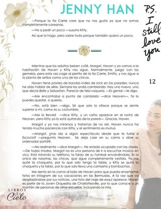 12
—Porque la tía Carrie cree que no nos gusta ya que no somos
completamente coreanas.
—Ve a pedir un poco —susurra Kitty.
Así que lo hago, pero sobre todo porque también quiero un poco.
Mientras que los adultos beben café, Margot, Haven y yo vamos a la
habitación de Haven y Kitty nos sigue. Normalmente, juega con los
gemelos, pero esta vez coge al perrito de la tía Carrie, Smitty, y nos sigue a
la planta de arriba como una de las chicas.
Haven tiene pósters de bandas indies de rock en las paredes; nunca
he oído hablar de ellas. Siempre los anda cambiando. Hay uno nuevo, uno
que decía Belle y Sebastian. Parecía de tela vaquera. —Es genial —le digo.
—Me encontraba a punto de cambiarlo —dice Heaven—. Te lo
puedes quedar, si quieres.
—No, está bien —digo. Sé que solo lo ofrece porque se siente
superior a mí, como es su costumbre.
—Me lo llevaré —dice Kitty, y un ceño aparece en el rostro de
Heaven, pero Kitty ya lo está quitando de la pared—. Gracias, Haven.
Margot y yo nos miramos y tratamos de no reír. Haven nunca ha
tenido mucha paciencia con Kitty, y el sentimiento es mutuo.
—Margot, ¿has ido a algún espectáculo desde que te fuiste a
Escocia? —pregunta Heaven. Se deja caer en su cama y abre su
ordenador portátil.
—No realmente —dice Margot—. He estado ocupada con las clases.
—De todos modos, Margot no es una persona de ir a escuchar música en
vivo. Está mirando su teléfono; la falda de su hanbok envolviéndola. Es la
única de nosotras, las chicas, que sigue completamente vestida. Yo me
quité la chaqueta, por lo que solo tengo la falda, y Kitty se quitó la
chaqueta y la falda, por lo que solo lleva una camiseta y bombachos.
Me siento en la cama al lado de Haven para que pueda enseñarme
fotos en Intagram de sus vacaciones en las Bermudas. A la vez que va
desplazándose por sus noticias, una foto del viaje de esquí aparece. Haven
es parte de la Joven Orquestra de Charlottesville, por lo que conoce a un
montón de personas de otras escuelas, incluyendo la mía.
 