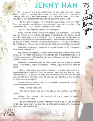 120
Se ve tan severo, y decepcionado, lo que odio más que nada.
Siento presión construirse detrás de mis ojos. —Porque… me sentía
avergonzada. No quiero que pienses de mí de esa manera. Papá, te lo
juro, todo lo que estábamos haciendo era besarnos. Eso es todo.
—No he visto el video, y no lo haré. Eso es privado, entre tú y Peter.
Pero me gustaría que hubieras pensado mejor ese día, Lara Jean. Hay
consecuencias a largo plazo sobre nuestras acciones.
—Lo sé. —Las lágrimas ruedan por mis mejillas.
Papá toma mi mano fuera de mi regazo y la mantiene. —Me duele
que no vinieras a mí cuando las cosas te resultaban tan difíciles en la
escuela. Sabía que te pasaba algo, pero no quise forzarte demasiado.
Siempre trato de pensar acerca de lo que tu madre haría si estuviera aquí.
Sé que no es fácil, tener sólo un papá para hablar… —Su voz se quiebra, y
lloro más fuerte—. Pero lo estoy intentando. Realmente lo estoy intentando.
Salto de mi asiento y pongo mis brazos alrededor de él. —Sé que lo
estás intentando —lloro.
Me abraza de regreso. —Tienes que saber que puedes venir a mí,
Lara Jean. No importa lo que sea. He hablado con el director Lochlan, y va
a hacer un anuncio mañana diciendo que cualquiera que vea o distribuya
el video, será suspendido.
El alivio se desborda sobre mí. Debí haber ido a mi padre en primer
lugar. Me levanto, y limpia mis mejillas. —Ahora, ¿qué es eso del perfil de
citas?
—Oh… —Me siento de nuevo—. Bueno… empecé uno para ti en
Singleparentloveconnection.com. —Tiene el ceño fruncido, por eso digo
rápidamente—: La abuela no cree que sea bueno que un hombre esté
solo durante tanto tiempo, y estoy de acuerdo con ella. Pensé que las citas
en línea podrían ayudarte.
—¡Lara Jean, puedo manejar mi propia vida amorosa! No necesito a
mi hija administrando mis citas.
—Pero… nunca vas a una.
—Por eso me preocupo yo, no tú. Quiero que quites ese perfil esta
noche.
—Nunca fue activado; sólo la configuré por si acaso. Es todo un
mundo nuevo ahí, papá.
—En este momento estamos hablando acerca de tu vida amorosa,
no la mía, Lara Jean. La mía nos la ahorraremos para otro momento.
Quiero oír hablar de la tuya.
 