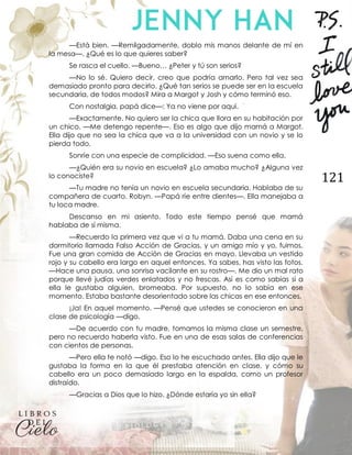 121
—Está bien. —Remilgadamente, doblo mis manos delante de mí en
la mesa—. ¿Qué es lo que quieres saber?
Se rasca el cuello. —Bueno… ¿Peter y tú son serios?
—No lo sé. Quiero decir, creo que podría amarlo. Pero tal vez sea
demasiado pronto para decirlo. ¿Qué tan serios se puede ser en la escuela
secundaria, de todos modos? Mira a Margot y Josh y cómo terminó eso.
Con nostalgia, papá dice—: Ya no viene por aquí.
—Exactamente. No quiero ser la chica que llora en su habitación por
un chico. —Me detengo repente—. Eso es algo que dijo mamá a Margot.
Ella dijo que no sea la chica que va a la universidad con un novio y se lo
pierda todo.
Sonríe con una especie de complicidad. —Eso suena como ella.
—¿Quién era su novio en escuela? ¿Lo amaba mucho? ¿Alguna vez
lo conociste?
—Tu madre no tenía un novio en escuela secundaria. Hablaba de su
compañera de cuarto. Robyn. —Papá ríe entre dientes—. Ella manejaba a
tu loca madre.
Descanso en mi asiento. Todo este tiempo pensé que mamá
hablaba de sí misma.
—Recuerdo la primera vez que vi a tu mamá. Daba una cena en su
dormitorio llamada Falso Acción de Gracias, y un amigo mío y yo, fuimos.
Fue una gran comida de Acción de Gracias en mayo. Llevaba un vestido
rojo y su cabello era largo en aquel entonces. Ya sabes, has visto las fotos.
—Hace una pausa, una sonrisa vacilante en su rostro—. Me dio un mal rato
porque llevé judías verdes enlatados y no frescas. Así es como sabías si a
ella le gustaba alguien, bromeaba. Por supuesto, no lo sabía en ese
momento. Estaba bastante desorientado sobre las chicas en ese entonces.
¡Ja! En aquel momento. —Pensé que ustedes se conocieron en una
clase de psicología —digo.
—De acuerdo con tu madre, tomamos la misma clase un semestre,
pero no recuerdo haberla visto. Fue en una de esas salas de conferencias
con cientos de personas.
—Pero ella te notó —digo. Eso lo he escuchado antes. Ella dijo que le
gustaba la forma en la que él prestaba atención en clase, y cómo su
cabello era un poco demasiado largo en la espalda, como un profesor
distraído.
—Gracias a Dios que lo hizo. ¿Dónde estaría yo sin ella?
 