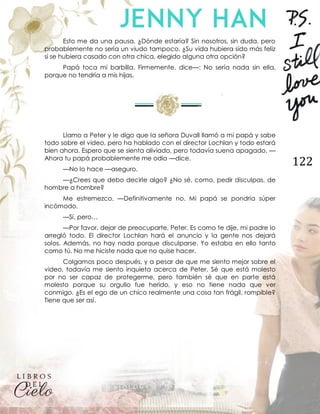 122
Esto me da una pausa. ¿Dónde estaría? Sin nosotros, sin duda, pero
probablemente no sería un viudo tampoco. ¿Su vida hubiera sido más feliz
si se hubiera casado con otra chica, elegido alguna otra opción?
Papá toca mi barbilla. Firmemente, dice—: No sería nada sin ella,
porque no tendría a mis hijas.
Llamo a Peter y le digo que la señora Duvall llamó a mi papá y sabe
todo sobre el video, pero ha hablado con el director Lochlan y todo estará
bien ahora. Espero que se sienta aliviado, pero todavía suena apagado. —
Ahora tu papá probablemente me odia —dice.
—No lo hace —aseguro.
—¿Crees que debo decirle algo? ¿No sé, como, pedir disculpas, de
hombre a hombre?
Me estremezco. —Definitivamente no. Mi papá se pondría súper
incómodo.
—Sí, pero…
—Por favor, dejar de preocuparte, Peter. Es como te dije, mi padre lo
arregló todo. El director Lochlan hará el anuncio y la gente nos dejará
solos. Además, no hay nada porque disculparse. Yo estaba en ello tanto
como tú. No me hiciste nada que no quise hacer.
Colgamos poco después, y a pesar de que me siento mejor sobre el
video, todavía me siento inquieta acerca de Peter. Sé que está molesto
por no ser capaz de protegerme, pero también sé que en parte está
molesto porque su orgullo fue herido, y eso no tiene nada que ver
conmigo. ¿Es el ego de un chico realmente una cosa tan frágil, rompible?
Tiene que ser así.
 