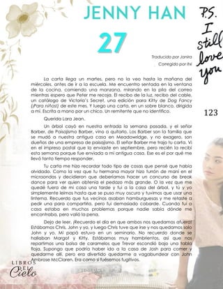 123
Traducido por Janira
Corregido por Itxi
La carta llega un martes, pero no la veo hasta la mañana del
miércoles, antes de ir a la escuela. Me encuentro sentada en la ventana
de la cocina, comiendo una manzana, mirando en la pila del correo
mientras espero que Peter me recoja. El recibo de la luz, recibo del cable,
un catálogo de Victoria’s Secret, una edición para Kitty de Dog Fancy
(¡Para niños!) de este mes. Y luego una carta, en un sobre blanco, dirigida
a mí. Escrita a mano por un chico. Un remitente que no identifico.
Querida Lara Jean,
Un árbol cayó en nuestra entrada la semana pasada, y el señor
Barber, de Paisajismo Barber, vino a quitarlo. Los Barber son la familia que
se mudó a nuestra antigua casa en Meadowridge, y no exagero, son
dueños de una empresa de paisajismo. El señor Barber me trajo tu carta. Vi
en el impreso postal que la enviaste en septiembre, pero recién la recibí
esta semana porque fue enviada a mi antigua casa. Ese es el por qué me
llevó tanto tiempo responder.
Tu carta me hizo recordar todo tipo de cosas que pensé que había
olvidado. Como la vez que tu hermana mayor hizo turrón de maní en el
microondas y decidieron que deberíamos hacer un concurso de break
dance para ver quien obtenía el pedazo más grande. O la vez que me
quedé fuera de mi casa una tarde y fui a la casa del árbol, y tú y yo
simplemente leímos hasta que se puso muy oscuro y tuvimos que usar una
linterna. Recuerdo que tus vecinos asaban hamburguesas y me retaste a
pedir una para compartirla, pero fui demasiado cobarde. Cuando fui a
casa estaba en muchos problemas porque nadie sabía dónde me
encontraba, pero valió la pena.
Dejo de leer. ¡Recuerdo el día en que ambos nos quedamos afuera!
Estábamos Chris, John y yo, y luego Chris tuve que irse y nos quedamos solo
John y yo. Mi papá estuvo en un seminario. No recuerdo donde se
hallaban Margot y Kitty. Estábamos muy hambrientos, así que nos
repartimos una bolsa de caramelos que Trevor escondió bajo una tabla
floja. Supongo que podría haber ido a la casa de Josh para comer y
quedarme allí, pero era divertido quedarme a vagabundear con John
Ambrose McClaren. Era como si fuésemos fugitivos.
 