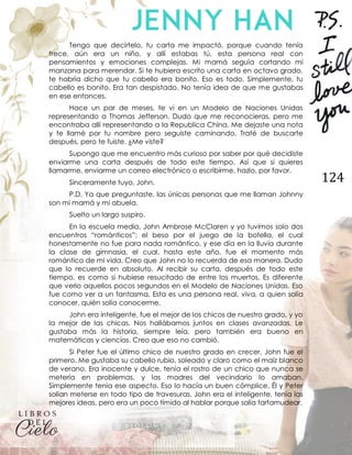 124
Tengo que decírtelo, tu carta me impactó, porque cuando tenía
trece, aún era un niño, y allí estabas tú, esta persona real con
pensamientos y emociones complejas. Mi mamá seguía cortando mi
manzana para merendar. Si te hubiera escrito una carta en octavo grado,
te habría dicho que tu cabello era bonito. Eso es todo. Simplemente, tu
cabello es bonito. Era tan despistado. No tenía idea de que me gustabas
en ese entonces.
Hace un par de meses, te vi en un Modelo de Naciones Unidas
representando a Thomas Jefferson. Dudo que me reconocieras, pero me
encontraba allí representando a la Republica China. Me dejaste una nota
y te llamé por tu nombre pero seguiste caminando. Traté de buscarte
después, pero te fuiste. ¿Me viste?
Supongo que me encuentro más curioso por saber por qué decidiste
enviarme una carta después de todo este tiempo. Así que si quieres
llamarme, enviarme un correo electrónico o escribirme, hazlo, por favor.
Sinceramente tuyo, John.
P.D. Ya que preguntaste, las únicas personas que me llaman Johnny
son mi mamá y mi abuela.
Suelto un largo suspiro.
En la escuela media, John Ambrose McClaren y yo tuvimos solo dos
encuentros “románticos”; el beso por el juego de la botella, el cual
honestamente no fue para nada romántico, y ese día en la lluvia durante
la clase de gimnasia, el cual, hasta este año, fue el momento más
romántico de mi vida. Creo que John no lo recuerda de esa manera. Dudo
que lo recuerde en absoluto. Al recibir su carta, después de todo este
tiempo, es como si hubiese resucitado de entre los muertos. Es diferente
que verlo aquellos pocos segundos en el Modelo de Naciones Unidas. Eso
fue como ver a un fantasma. Esta es una persona real, viva, a quien solía
conocer, quién solía conocerme.
John era inteligente, fue el mejor de los chicos de nuestro grado, y yo
la mejor de las chicas. Nos hallábamos juntos en clases avanzadas. Le
gustaba más la historia, siempre leía, pero también era bueno en
matemáticas y ciencias. Creo que eso no cambió.
Si Peter fue el último chico de nuestro grado en crecer, John fue el
primero. Me gustaba su cabello rubio, soleado y claro como el maíz blanco
de verano. Era inocente y dulce, tenía el rostro de un chico que nunca se
metería en problemas, y las madres del vecindario lo amaban.
Simplemente tenía ese aspecto. Eso lo hacía un buen cómplice. Él y Peter
solían meterse en todo tipo de travesuras. John era el inteligente, tenía las
mejores ideas, pero era un poco tímido al hablar porque solía tartamudear.
 