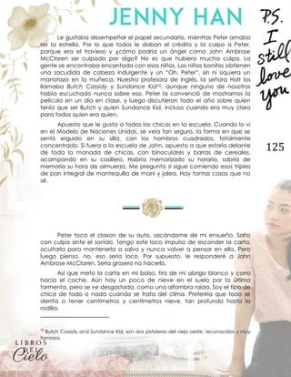 125
Le gustaba desempeñar el papel secundario, mientras Peter amaba
ser la estrella. Por lo que todos le daban el crédito y la culpa a Peter,
porque era el travieso y ¿cómo podría un ángel como John Ambrose
McClaren ser culpado por algo? No es que hubiera mucha culpa. La
gente se encontraba encantada con esos niños. Los niños bonitos obtienen
una sacudida de cabeza indulgente y un “Oh, Peter”, sin ni siquiera un
manotazo en la muñeca. Nuestra profesora de inglés, la señora Holt los
llamaba Butch Cassidy y Sundance Kid10, aunque ninguno de nosotros
había escuchado nunca sobre eso. Peter la convenció de mostrarnos la
película en un día en clase, y luego discutieron todo el año sobre quien
tenía que ser Butch y quien Sundance Kid, incluso cuando era muy claro
para todos quien era quien.
Apuesto que le gusta a todas las chicas en la escuela. Cuando lo vi
en el Modelo de Naciones Unidas, se veía tan seguro, la forma en que se
sentó erguido en su silla, con los hombros cuadrados, totalmente
concentrado. Si fuera a la escuela de John, apuesto a que estaría delante
de toda la manada de chicas, con binoculares y barras de cereales,
acampando en su casillero. Habría memorizado su horario, sabría de
memoria su hora de almuerzo. Me pregunto si sigue comiendo esos triples
de pan integral de mantequilla de maní y jalea. Hay tantas cosas que no
sé.
Peter toca el claxon de su auto, sacándome de mi ensueño. Salto
con culpa ante el sonido. Tengo este loco impulso de esconder la carta,
ocultarla para mantenerla a salvo y nunca volver a pensar en ella. Pero
luego pienso, no, eso sería loco. Por supuesto, le responderé a John
Ambrose McClaren. Sería grosero no hacerlo.
Así que meto la carta en mi bolso, tiro de mi abrigo blanco y corro
hacia el coche. Aún hay un poco de nieve en el suelo por la última
tormenta, pero se ve desgastada, como una alfombra raída. Soy el tipo de
chica de todo o nada cuando se trata del clima. Preferiría que todo se
derrita o tener centímetros y centímetros nieve, tan profundo hasta la
rodilla.
10
Butch Cassidy and Sundance Kid, son dos pistoleros del viejo oeste, reconocidos y muy
famosos.
 