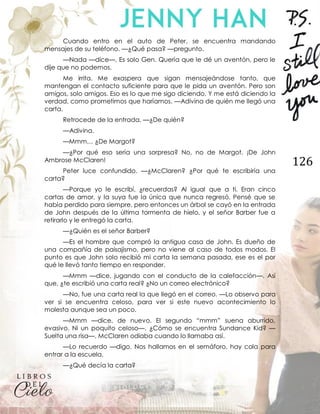 126
Cuando entro en el auto de Peter, se encuentra mandando
mensajes de su teléfono. —¿Qué pasa? —pregunto.
—Nada —dice—. Es solo Gen. Quería que le dé un aventón, pero le
dije que no podemos.
Me irrita. Me exaspera que sigan mensajeándose tanto, que
mantengan el contacto suficiente para que le pida un aventón. Pero son
amigos, solo amigos. Eso es lo que me sigo diciendo. Y me está diciendo la
verdad, como prometimos que haríamos. —Adivina de quién me llegó una
carta.
Retrocede de la entrada. —¿De quién?
—Adivina.
—Mmm… ¿De Margot?
—¿Por qué eso sería una sorpresa? No, no de Margot. ¡De John
Ambrose McClaren!
Peter luce confundido. —¿McClaren? ¿Por qué te escribiría una
carta?
—Porque yo le escribí, ¿recuerdas? Al igual que a ti. Eran cinco
cartas de amor, y la suya fue la única que nunca regresó. Pensé que se
había perdido para siempre, pero entonces un árbol se cayó en la entrada
de John después de la última tormenta de hielo, y el señor Barber fue a
retirarlo y le entregó la carta.
—¿Quién es el señor Barber?
—Es el hombre que compró la antigua casa de John. Es dueño de
una compañía de paisajismo, pero no viene al caso de todos modos. El
punto es que John solo recibió mi carta la semana pasada, ese es el por
qué le llevó tanto tiempo en responder.
—Mmm —dice, jugando con el conducto de la calefacción—. Así
que, ¿te escribió una carta real? ¿No un correo electrónico?
—No, fue una carta real la que llegó en el correo. —Lo observo para
ver si se encuentra celoso, para ver si este nuevo acontecimiento lo
molesta aunque sea un poco.
—Mmm —dice, de nuevo. El segundo “mmm” suena aburrido,
evasivo. Ni un poquito celoso—. ¿Cómo se encuentra Sundance Kid? —
Suelta una risa—. McClaren odiaba cuando lo llamaba así.
—Lo recuerdo —digo. Nos hallamos en el semáforo, hay cola para
entrar a la escuela.
—¿Qué decía la carta?
 