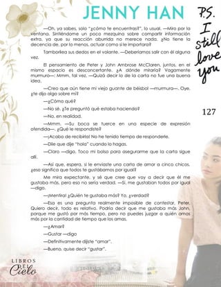 127
—Oh, ya sabes, solo “¿cómo te encuentras?”, lo usual. —Miro por la
ventana. Sintiéndome un poco mezquina sobre compartir información
extra, ya que su reacción aburrida no merece nada. ¿No tiene la
decencia de, por lo menos, actuar como si le importara?
Tamborilea sus dedos en el volante. —Deberíamos salir con él alguna
vez.
El pensamiento de Peter y John Ambrose McClaren, juntos, en el
mismo espacio es desconcertante. ¿A dónde miraría? Vagamente
murmuro—: Mmm, tal vez. —Quizá decir lo de la carta no fue una buena
idea.
—Creo que aún tiene mi viejo guante de béisbol —murmura—. Oye,
¿te dijo algo sobre mí?
—¿Cómo qué?
—No sé. ¿Te preguntó qué estaba haciendo?
—No, en realidad.
—Mmm. —Su boca se tuerce en una especie de expresión
ofendida—. ¿Qué le respondiste?
—¡Acabo de recibirla! No he tenido tiempo de responderle.
—Dile que dije “hola” cuando lo hagas.
—Claro —digo. Toco mi bolso para asegurarme que la carta sigue
allí.
—Así que, espera, si le enviaste una carta de amor a cinco chicos,
¿eso significa que todos te gustábamos por igual?
Me mira expectante, y sé que cree que voy a decir que él me
gustaba más, pero eso no sería verdad. —Sí, me gustaban todos por igual
—digo.
—¡Mentira! ¿Quién te gustaba más? Yo, ¿verdad?
—Esa es una pregunta realmente imposible de contestar, Peter.
Quiero decir, todo es relativo. Podría decir que me gustaba más John,
porque me gustó por más tiempo, pero no puedes juzgar a quién amas
más por la cantidad de tiempo que los amas.
—¿Amar?
—Gustar —digo
—Definitivamente dijiste “amar”.
—Bueno, quise decir “gustar”.
 