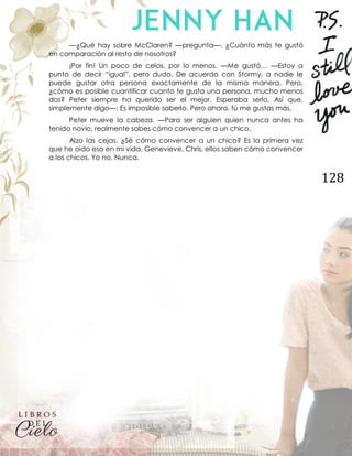128
—¿Qué hay sobre McClaren? —pregunta—. ¿Cuánto más te gustó
en comparación al resto de nosotros?
¡Por fin! Un poco de celos, por lo menos. —Me gustó… —Estoy a
punto de decir “igual”, pero dudo. De acuerdo con Stormy, a nadie le
puede gustar otra persona exactamente de la misma manera. Pero,
¿cómo es posible cuantificar cuanto te gusta una persona, mucho menos
dos? Peter siempre ha querido ser el mejor. Esperaba serlo. Así que,
simplemente digo—: Es imposible saberlo. Pero ahora, tú me gustas más.
Peter mueve la cabeza. —Para ser alguien quien nunca antes ha
tenido novio, realmente sabes cómo convencer a un chico.
Alzo las cejas. ¿Sé cómo convencer a un chico? Es la primera vez
que he oído eso en mi vida. Genevieve, Chris, ellos saben cómo convencer
a los chicos. Yo no. Nunca.
 