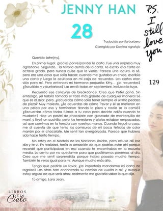 129
Traducido por florbarbero
Corregido por Daniela Agrafojo
Querido John(ny),
En primer lugar, gracias por responder la carta. Fue una sorpresa muy
agradable. Segundo... la historia detrás de la carta. Te escribí esa carta en
octavo grado, pero nunca quise que la vieras. Parece una locura, lo sé,
pero era una cosa que solía hacer; cuando me gustaba un chico, escribía
una carta y luego la ocultaba en mi caja de recuerdos. Las cartas eran
sólo para mí. Pero entonces mi hermana pequeña Kitty… ¿la recuerdas?
¿Escuálida y voluntariosa? Las envió todas en septiembre, incluida la tuya.
Recuerdo ese concurso de breakdance. Creo que Peter ganó. Sin
embargo, ¡él habría tomado el trozo más grande de cualquier manera! Sé
que es al azar, pero, ¿recuerdas cómo solía tener siempre el último pedazo
de pizza? Muy molesto. ¿Te acuerdas de cómo Trevor y él se metieron en
una pelea por eso y terminaron tirando la pizza y nadie se la comió?
¿Recuerdas cómo todos fuimos a tu casa para decirte adiós cuando te
mudaste? Hice un pastel de chocolate con glaseado de mantequilla de
maní, y llevé un cuchillo, pero tus tenedores y platos estaban empacados,
así que comimos en la terraza con nuestras manos. Cuando llegué a casa,
me di cuenta de que tenía las comisuras de mi boca teñidas de color
marrón por el chocolate. Me sentí tan avergonzada. Parece que hubiera
sido hace tanto tiempo.
No estoy en el Modelo de las Naciones Unidas, pero estuve allí ese
día y te vi. En realidad, tenía la sensación de que podrías estar ahí porque
recordé que participabas en eso cuando te encontrabas en la escuela
media. Lo siento por no quedarme para que pudiéramos ponernos al día.
Creo que me sentí sorprendida porque había pasado mucho tiempo.
También te veías igual para mí. Aunque mucho más alto.
Tengo que pedirte un favor, ¿te importaría mandarme mi carta de
regreso? Las otras han encontrado su camino de vuelta a mí, y aunque
estoy segura de que será atroz, realmente me gustaría saber lo que dije.
Tú amiga, Lara Jean.
 