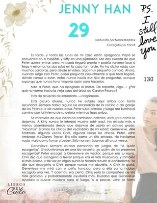130
Traducido por Nana Maddox
Corregido por Yani B
Es tarde, y todas las luces de mi casa están apagadas. Papá se
encuentra en el hospital, y Kitty en una pijamada. Me doy cuenta de que
Peter quiere entrar, pero mi papá llegará pronto y podría volverse loco si
llega y estamos los dos solos en la casa tan tarde. No ha dicho nada con
muchas palabras, pero desde el video, algo muy pequeño cambió. Ahora,
cuando salgo con Peter, papá pregunta casualmente a qué hora llegaré,
dónde vamos a estar. Antes nunca hacía ese tipo de preguntas, aunque
supongo que nunca tuvo ninguna razón para hacerlas.
Miro a Peter, que ha apagado el motor. De repente, digo—: ¿Por
qué no vamos hasta la vieja casa del árbol de Carolyn Pearce?
Está de acuerdo de inmediato. —Hagámoslo.
Está oscuro afuera, nunca he estado aquí arriba con tanta
oscuridad. Siempre había alguna luz encendida de la cocina o del garaje
de los Pearce, o de nuestra casa. Peter sube primero y luego me ilumina el
camino con la linterna de su celular mientras llego arriba.
Se maravilla de que nada ha cambiado adentro, está justo como lo
dejamos. A Kitty nunca le interesó mucho subir aquí. Ha estado más o
menos abandonada desde que dejamos de usarla en octavo grado.
“Nosotros” éramos los chicos del vecindario de mi edad: Genevieve, Allie
Feldman, algunas veces Chris, algunas veces los chicos, Peter, John
Ambrose McClaren, Trevor. Era sólo como un sitio privado. No hacíamos
nada malo como fumar o beber. Sólo nos sentábamos allí a conversar.
Genevieve siempre estaba pensando en juegos de “A quién
escogerías”. Si estuviéramos en una isla desierta, ¿a quién de los presentes
escogerías? Peter escogió a Genevieve sin vacilar, porque era su novia.
Chris dijo que escogería a Trevor porque era el más musculoso, y también
el más odioso, y tal vez en algún punto le tocaría recurrir al canibalismo. Yo
dije que escogería a Chris porque nunca me aburriría. A Chris le gustó.
Genevieve me miró con el ceño fruncido, pero a ella ya la habían
escogido una vez. Y además, era cierto: Chris sería la compañera de isla
más graciosa, y probablemente ayudaría más. Dudaba que Genevieve
ayudara a buscar madera para el fuego, o a pescar. John se tomó
 