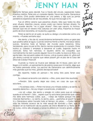 131
bastante tiempo para decidir. Fue a través del círculo, sopesando todos
nuestros méritos. Peter era un corredor rápido, Trevor era fuerte, Genevieve
era astuta, Chris podía defenderse en una pelea, y dijo que yo jamás
perdería la esperanza de ser rescatada. Así que me escogió a mí.
Fue el último verano que pasamos afuera. Sólo que todos los días
eran afuera. Mientras creces, pasas cada vez menos tiempo afuera. Ya
nadie puede decirte “ve a jugar afuera”. Pero ese verano, lo hicimos.
Decían que era el verano más caluroso en cien años. Pasamos la mayor
parte de él en bicicletas, en la piscina, jugando.
Peter se sienta en el suelo, se quita su abrigo y lo extiende como una
manta. —Puedes sentarte aquí.
Me siento, y tira de mí, acercándome lentamente como un gran pez
que podría saltar al agua. Cuando estamos frente a frente, me besa: labios
suaves, tenemos todo el tiempo del mundo para besarnos. Estoy
temblando, pero no por el frío. Siento nervios acelerando mi corazón. Peter
inclina su cabeza y empieza a besarme el cuello, bajando hasta mi
clavícula. Estoy tan nerviosa, ni siquiera siento las cosquillas que
normalmente me dan cuando alguien toca mi cuello. Su boca es tibia, y se
siente bien. Me recuesto sobre mis manos, y él se mueve sobre mí. ¿Esto es?
¿Es ahora cuando se supone que debe pasar? ¿En el piso de la casa del
árbol de Carolyn Pearce?
Cuando su mano se mueve por debajo de mi blusa, pero aún sin
llegar a mi sostén, un pensamiento de pánico pasa por mi mente, algo que
no había pensado antes. Los pechos de Genevieve son definitivamente
más grandes que los míos. ¿Estará decepcionado?
De repente, hablo sin pensar—: No estoy lista para tener sexo
contigo.
Su cabeza se levanta con alarma. —Dios, ¡Lara Jean! Me asustaste.
—Perdón. Sólo quería dejar eso claro, en caso de que no lo
estuviera.
—Ya estaba claro. —Peter me lanza una mirada dolida y se sienta, su
espalda derecha—. No soy ningún cavernícola, ¡maldición!
—Lo sé —digo. Me siento y arreglo mi collar para que el corazón
quede en el frente—. Sólo… espero que no estuvieras pensando que como
me diste este hermoso collar, que… —Dejo de hablar porque me está
mirando fijamente—. Lo siento, lo siento, pero… ¿extrañas el sexo? Ya que
tú y Genevieve solían hacerlo todo el tiempo, ya sabes… —Todos hemos
oído las historias acerca de la vida sexual de Kavinsky y Gen, que lo
hicieron en la habitación de los padres de Steve Bledell en su fiesta de fin
de curso, cómo ella empezó a tomar la píldora en noveno grado. ¿Cómo
 