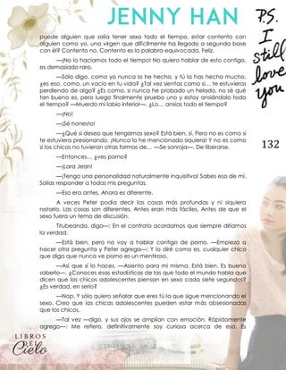 132
puede alguien que solía tener sexo todo el tiempo, estar contento con
alguien como yo, una virgen que difícilmente ha llegado a segunda base
con él? Contento no. Contento es la palabra equivocada. Feliz.
—¡No lo hacíamos todo el tiempo! No quiero hablar de esto contigo,
es demasiado raro.
—Sólo digo, como yo nunca lo he hecho, y tú lo has hecho mucho,
¿es eso, como, un vacío en tu vida? ¿Tal vez sientas como si… te estuvieras
perdiendo de algo? ¿Es como, si nunca he probado un helado, no sé qué
tan bueno es, pero luego finalmente pruebo uno y estoy ansiándolo todo
el tiempo? —Muerdo mi labio inferior—. ¿Lo… ansías todo el tiempo?
—¡No!
—¡Sé honesto!
—¿Qué si deseo que tengamos sexo? Está bien, sí. Pero no es como si
te estuviera presionando. ¡Nunca lo he mencionado siquiera! Y no es como
si los chicos no tuvieran otras formas de… —Se sonroja—. De liberarse.
—Entonces… ¿ves porno?
—¡Lara Jean!
—¡Tengo una personalidad naturalmente inquisitiva! Sabes eso de mí.
Solías responder a todas mis preguntas.
—Eso era antes. Ahora es diferente.
A veces Peter podía decir las cosas más profundas y ni siquiera
notarlo. Las cosas son diferentes. Antes eran más fáciles. Antes de que el
sexo fuera un tema de discusión.
Titubeando, digo—: En el contrato acordamos que siempre diríamos
la verdad.
—Está bien, pero no voy a hablar contigo de porno. —Empiezo a
hacer otra pregunta y Peter agrega—: Y lo diré como es, cualquier chico
que diga que nunca ve porno es un mentiroso.
—Así que sí lo haces. —Asiento para mí misma. Está bien. Es bueno
saberlo—. ¿Conoces esas estadísticas de las que todo el mundo habla que
dicen que los chicos adolescentes piensan en sexo cada siete segundos?
¿Es verdad, en serio?
—Nop. Y sólo quiero señalar que eres tú la que sigue mencionando el
sexo. Creo que las chicas adolescentes pueden estar más obsesionadas
que los chicos.
—Tal vez —digo, y sus ojos se amplían con emoción. Rápidamente
agrego—: Me refiero, definitivamente soy curiosa acerca de eso. Es
 