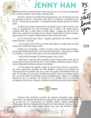 133
definitivamente un pensamiento. Pero no me veo a mí misma haciéndolo
en un futuro próximo. Con nadie. Incluyéndote.
Me doy cuenta que Peter está avergonzado, por la manera en que
se apresura a decir—-: Está bien, está bien, lo entiendo. Cambiemos de
tema. —Murmura por lo bajo—: Ni siquiera quería hablar de eso en primer
lugar.
Es tierno que esté avergonzado. No pensé que lo fuera a estar, con
toda su experiencia. Tiro de la manga de su suéter. —En algún punto,
cuando esté lista, si estoy lista, te haré saber. —Luego tiro de él en mi
dirección y presiono mis labios con los de él suavemente. Su boca se abre,
igual que la mía, y pienso, podría besar a este chico por horas.
En la mitad del beso, dice—: Espera, ¿entonces no vamos a tener
sexo? ¿Como… nunca?
—Yo no dije nunca. Pero no ahora. Me refiero, no hasta que no esté
realmente, realmente segura. ¿Sí?
Suelta una carcajada. —Claro. Tú eres la que maneja este autobús.
Lo has sido desde el principio. Aún trato de alcanzarte. —Se acerca y huele
mi cabello—. ¿Cuál es este nuevo champú que estás usando?
—Se lo robé a Margot. Es de pera jugosa. Rico, ¿no?
—Está bien, supongo. Pero ¿podrías volver al que solías usar? ¿El de
coco? Me encanta el olor de ese. —Una mirada soñadora cruza su rostro,
como niebla del atardecer sobre una ciudad.
—Si me siento con ganas —digo, lo que lo hace hacer un puchero.
Ya estoy pensando también en que debería comprar una botella de
máscara para el cabello de coco, pero me gusta mantenerlo sobre sus
pies. Como dijo, yo soy la que maneja el autobús. Peter me empuja contra
él y se curva sobre mi espalda como protegiéndome. Dejo a mi cabeza
descansar en su hombro, mis brazos en sus rodillas. Esto es lindo. Es
acogedor. Sólo él y yo, sólo por un tiempo, apartados del resto del mundo.
Estamos ahí sentados cuando de repente recuerdo algo, algo
importante. La cápsula del tiempo. La abuela de John Ambrose McClaren
se la dio por su cumpleaños en séptimo grado. Había pedido un
videojuego, pero la cápsula del tiempo fue lo que recibió. Dijo que iba a
deshacerse de ella, pero luego pensó que una de nosotras podría
 