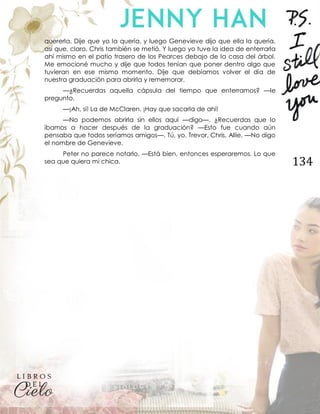 134
quererla. Dije que yo la quería, y luego Genevieve dijo que ella la quería,
así que, claro, Chris también se metió. Y luego yo tuve la idea de enterrarla
ahí mismo en el patio trasero de los Pearces debajo de la casa del árbol.
Me emocioné mucho y dije que todos tenían que poner dentro algo que
tuvieran en ese mismo momento. Dije que debíamos volver el día de
nuestra graduación para abrirla y rememorar.
—¿Recuerdas aquella cápsula del tiempo que enterramos? —le
pregunto.
—¡Ah, sí! La de McClaren. ¡Hay que sacarla de ahí!
—No podemos abrirla sin ellos aquí —digo—. ¿Recuerdas que lo
íbamos a hacer después de la graduación? —Esto fue cuando aún
pensaba que todos seríamos amigos—. Tú, yo, Trevor, Chris, Allie. —No digo
el nombre de Genevieve.
Peter no parece notarlo. —Está bien, entonces esperaremos. Lo que
sea que quiera mi chica.
 