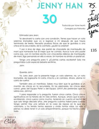 135
Traducido por Vane hearts
Corregido por Paltonika
Estimada Lara Jean:
Te devolveré tu carta con una condición. Tienes que hacer un voto
solemne irrompible que va a regresar a mí después de que hayas
terminado de leerla. Necesito pruebas físicas de que le gustaba a una
chica en la secundaria, de lo contrario, ¿quién lo creería?
Y por si sirve de algo, ese pastel de chocolate de mantequilla de
maní que horneaste fue el mejor que he comido. Nunca tuve otro pastel
como ese, con mi nombre escrito con chocolates rellenos de mantequilla
de maní. Sigo pensando en ello a veces. Un hombre no olvida un pastel así.
Tengo una pregunta para ti. ¿Cuántas cartas escribiste? Solo me
preguntaba cuán especial debería sentirme.
John
Querido John:
Yo, Lara Jean, por la presente hago un voto solemne, no, un voto
irrompible, de regresarte mi carta, intacta y sin cambios. Ahora, ¡dame mi
carta de vuelta!
También eres un mentiroso. Sabes muy bien que le gustabas a un
montón de chicas en la secundaria. En las pijamadas, las chicas eran
como: ¿eres del Equipo Peter o del Equipo John? ¡No pretendas que no
sabías eso, Johnny!
Y para responder a tu pregunta, fueron cinco cartas. Cinco chicos
significativos en la historia de mi vida entera. Aunque, ahora que lo estoy
escribiendo, cinco suena como mucho, teniendo en cuenta el hecho de
que solo tengo dieciséis años. ¡Me pregunto cuántos habrá para cuando
tenga veinte! Hay una señora en la casa de reposo en la que soy
voluntaria, y ha tenido tantos esposos y vivido tantas vidas. La miro y
pienso: no debe tener ni un solo arrepentimiento, porque ha hecho y visto
todo.
 