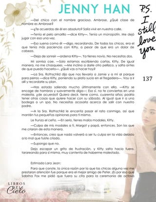 137
—Del chico con el nombre gracioso. Ambrose. ¿Qué clase de
nombre es Ambrose?
—¿Te acuerdas de él en absoluto? Solía vivir en nuestra calle.
—Tenía el pelo amarillo —dice Kitty—. Tenía un monopatín. Me dejó
jugar con eso una vez.
—Eso suena como él —digo, recordando. De todos los chicos, era el
que tenía más paciencia con Kitty, a pesar de que era un dolor de
cabeza.
—Deja de sonreír —ordena Kitty—. Ya tienes novio. No necesitas dos.
Mi sonrisa cae. —Solo estamos escribiendo cartas, Kitty. De igual
manera, no me chasquees. —Me inclino a darle otro pellizco, y salta antes
de que pueda hacerlo—. ¿Qué vas a hacer hoy?
—La Sra. Rothschild dijo que nos llevaría a Jamie y a mí al parque
para perros —dice Kitty, poniendo su plato sucio en el fregadero—. Voy a ir
allí y recordarle su plan.
—Has estado saliendo mucho últimamente con ella. —Kitty se
encoge de hombros y suavemente digo—: Eso sí, no te conviertas en una
molestia, ¿de acuerdo? Quiero decir, tiene como, cuarenta años; podría
tener otras cosas que quiere hacer con su sábado. Al igual que ir a una
bodega o un spa. No necesitas acosarla acerca de salir con nuestro
padre.
—A la Sra. Rothschild le encanta pasar el rato conmigo, así que
mantén tus pequeñas opiniones para ti misma.
Le frunzo el ceño. —En serio, tienes malos modales, Kitty.
—Culpa de mis modales a ti, Margot y papá, entonces. Son los que
me criaron de esta manera.
—Entonces, creo que nada volverá a ser tu culpa en la vida debido
a lo mal que fuiste criada.
—Supongo que no.
Dejo escapar un grito de frustración, y Kitty salta hacia fuera,
tarareando para sí misma, muy contenta de haberme molestado.
Estimada Lara Jean:
Para que conste, la única razón por la que las chicas alguna vez me
prestaron atención fue porque era el mejor amigo de Peter. ¡Es por eso que
Sabrina Fox me pidió que fuera su cita para la ceremonia de octavo
 