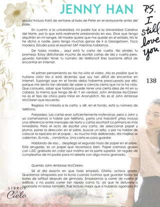 138
grado! Incluso trató de sentarse al lado de Peter en el restaurante antes del
baile.
En cuanto a la universidad, mi padre fue a la Universidad Carolina
del Norte, por lo que está realmente presionando en eso. Dice que tengo
alquitrán en mi sangre. Mi madre quiere que me quede en el estado. No le
he dicho a nadie, pero tengo muchas ganas de ir a Georgetown. Toco
madera. Estudio para el examen SAT mientras hablamos.
De todos modos… aquí está tu carta de vuelta. No olvides tu
promesa. Estoy disfrutando mucho de escribir cartas de ida y vuelta pero,
¿puedo también tener tu número de teléfono? Eres bastante difícil de
encontrar en internet.
Mi primer pensamiento es: No ha visto el video. ¡No es posible que lo
hubiera visto! No si está diciendo que soy tan difícil de encontrar en
internet. Supongo que en el fondo debo haberme preocupado por ello,
porque me siento tan aliviada de saber a ciencia cierta que no lo ha visto.
Que consuelo, saber que todavía puede tener una cierta idea de mí en su
cabeza, la misma que tengo de él. Y en verdad, John Ambrose McClaren
no es el tipo de chico para mirar en Anonybitch. No es el John Ambrose
McClaren que recuerdo.
Regreso mi mirada a la carta, y allí, en el fondo, está su número de
teléfono.
Parpadeo. Las cartas eran suficientemente inofensivas, pero si John y
yo comenzamos a hablar por teléfono, ¿sería una traición? ¿Hay incluso
una diferencia entre mensajes de texto y cartas escritas? La primera es más
inmediata. Pero el acto de escribir una carta, de seleccionar papel y
pluma, poner la dirección en el sobre, buscar un sello, y por no hablar de
colocar la lapicera en el papel… es mucho más deliberado. Mis mejillas se
calientan. Es más… romántico. Una carta es para guardar.
Hablando de eso… despliego el segundo trozo de papel en el sobre.
Está arrugado, es un papel que reconozco bien. Papel cremoso grueso
con LJSC grabado en color azul marino en la parte superior. Un regalo de
cumpleaños de mi padre para mi deleite con algo mono gramado.
Querido John Ambrose McClaren,
Sé el día exacto en que todo empezó. Otoño, octavo grado.
Quedamos atrapados por la lluvia cuando tuvimos que guardar todos los
bates de softbol después de gimnasia. Empezamos a correr de vuelta al
edificio, y no podía correr tan rápido como tú, así que te detuviste y
agarraste mi bolsa también. Fue incluso mejor que si hubieras agarrado mi
 